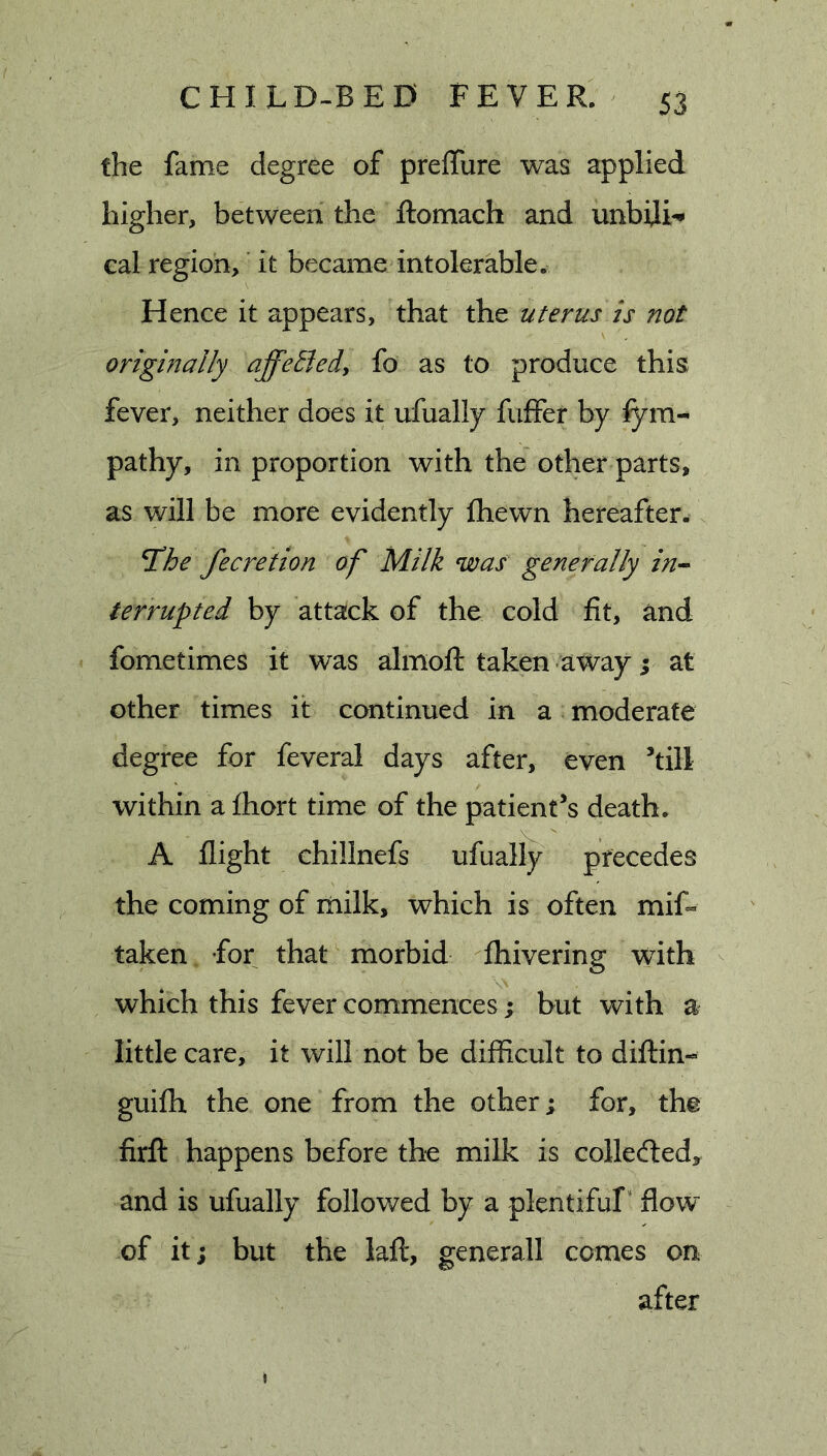 the fame degree of prelfure was applied higher, between the ftomach and unbiji^ cal region,' it became intolerable. Hence it appears, that the uterus is not originally affethd, fo as to produce this fever, neither does it ufuallj fuffer by fym- pathy, in proportion with the other parts, as will be more evidently fhewn hereafter. T!he fecretion of Milk was generally in-^ terrupted by attack of the cold fit, and fometimes it was almoft taken away i at other times it continued in a moderate degree for feveral days after, even ’till within a fhort time of the patient’s death. A flight chillnefs ufually precedes the coming of milk, which is often mif« taken for that morbid fhivering with which this fever commences; but with a little care, it will not be difficult to difHn- guifh the one from the other; for, the firfl: happens before the milk is collected, and is ufually followed by a plentiful* flow of it; but the laft, generall comes on after i