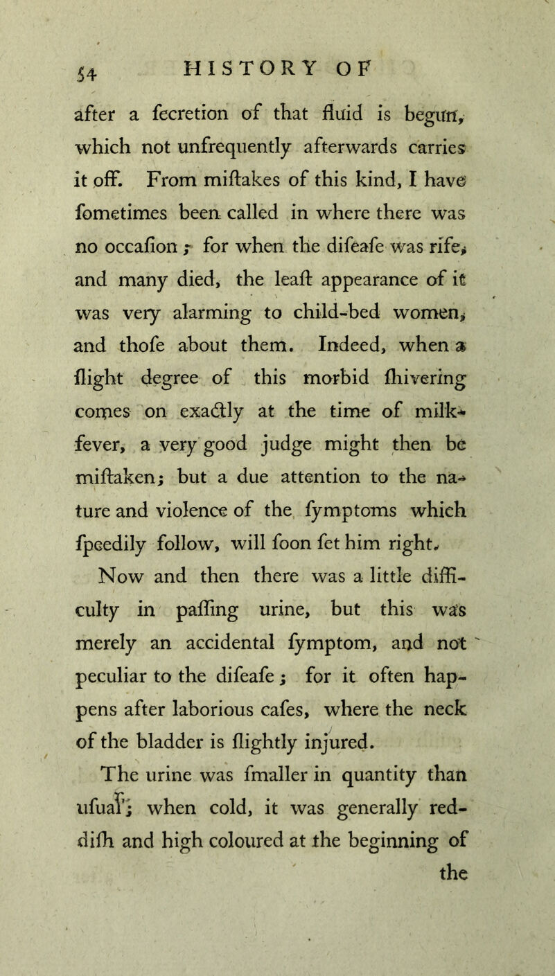 after a fecretion of that fluid is begunV which not unfrequently afterwards carries it off. From miftakes of this kind, I hav0 fometimes been called in where there was no occafion f for when the difeafe was rife,i and many died, the leafl: appearance of it was very alarming to child-bed women^ and thofe about them. Indeed, when a flight degree of this morbid ftiivering comes on exactly at the time of milk-*- fever, a very good judge might then be miffaken; but a due attention to the na-* ture and violence of the fymp toms which fpeedily follow, will foon fet him rights Now and then there was a little diffi- culty in paffing urine, but this was merely an accidental fymptom, and not ' peculiar to the difeafe ; for it often hap- pens after laborious cafes, where the neck of the bladder is flightly injured. The urine was fmaller in quantity than ufuaf; when cold, it was generally red- difh and high coloured at the beginning of the