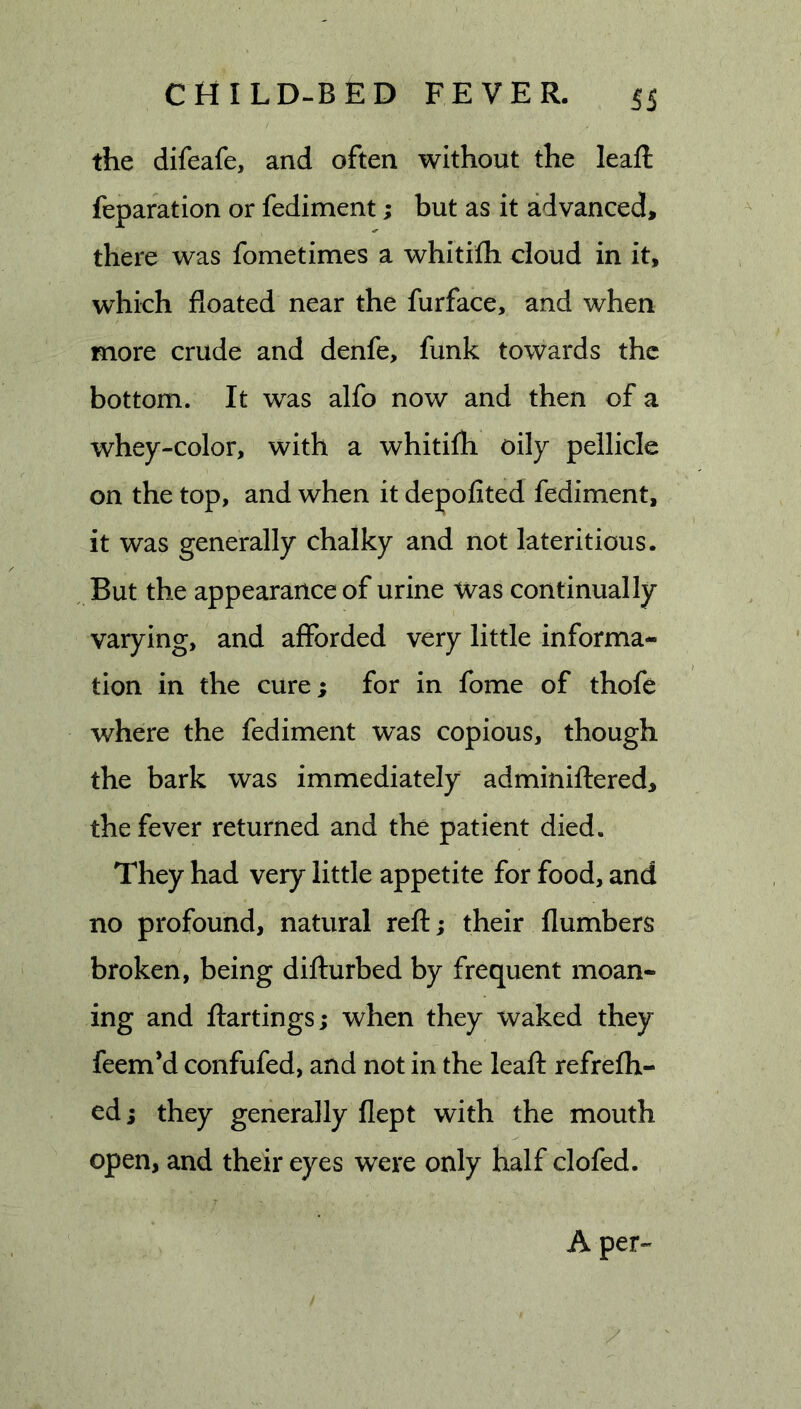 the difeafe, and often without the leaft reparation or fediment; but as it advanced, there was fometimes a whitifh cloud in it, which floated near the furface, and when more crude and denfe, funk towards the bottom. It was alfo now and then of a whey-color, with a whitifli oily pellicle on the top, and when it depofited fediment, it was generally chalky and not lateritious. But the appearance of urine Was continually varying, and afforded very little informa- tion in the cure; for in fome of thofe where the fediment was copious, though the bark was immediately adminiflered, the fever returned and the patient died. They had very little appetite for food, and no profound, natural reft; their flumbers broken, being difturbed by frequent moan- ing and ftartings; when they waked they feem’d confufed, and not in the leafl: refrefh- ed; they generally flept with the mouth open, and their eyes were only half clofed. A per-