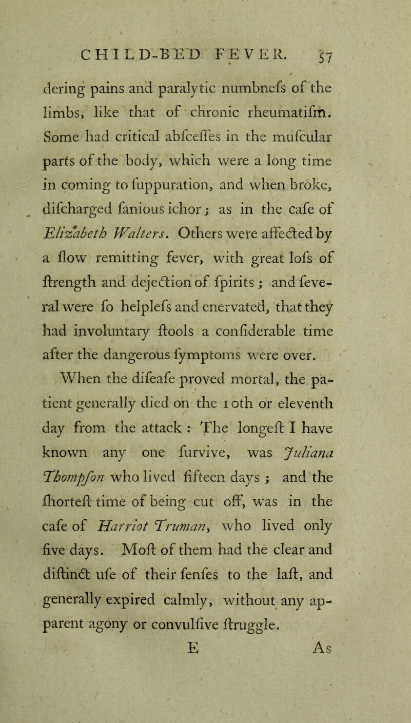 dering pains and paralytic numbnefs of the limbs, like that of chronic rheumatifm. Some had critical abfceffes in the mufcular parts of the body, which were a long time in coming to fappuration, and when broke, difcharged fanious ichor; as in the cafe of Elizabeth Walters. Others were affedled by a flow remitting fever, with great lofs of flrength and dejedion of fpirits; and feve- ral were fo helplefs and enervated, that they had involuntary ftools a confiderable time after the dangerous fymptoms were over. When the difeafe proved mortal, the pa- tient generally died on the i oth or eleventh day from the attack : The longefl; I have known any one furvive, was Juliana JChompfon who lived fifteen days ; and the fhortefl; time of being cut off, was in the cafe of Harriot Truman, who lived only five days. Moft of them had the clear and diftin&lt;5l ufe of their fenfes to the laft, and generally expired calmly, without any ap- parent agony or convulfive ftruggle. E As