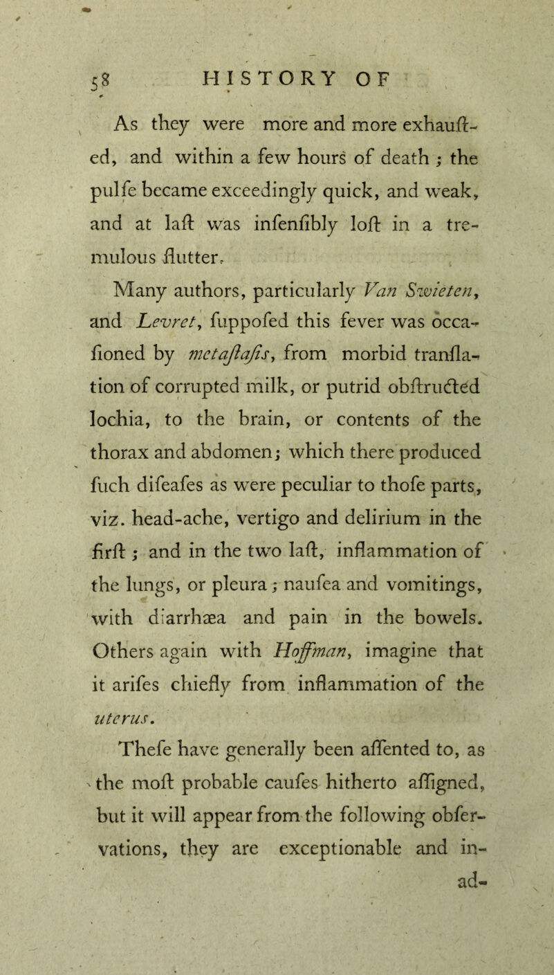 As they were more and more exhauft- ed, and within a few hours of death ; the pulfe became exceedingly quick, and weak, and at laft was infenfibly loft in a tre- mulous flutter. Many authors, particularly Van Szmetcnj and Levrety fuppofed this fever was occa- fioned by mctajlajisy from morbid tranfla-^ tion of corrupted milk, or putrid obftrucfted lochia, to the brain, or contents of the thorax and abdomen; which there produced fuch difeafes as were peculiar to thofe parts, viz. head-ache, vertigo and delirium in the firft ; and in the two laft, inflammation of the lungs, or pleura; naufea and vomitings, with diarrhaea and pain in the bowels. Others again with Hofftnany imagine that it arifes chiefly from inflammation of the uterus, Thefe have generally been aflented to, as the moft probable caufes hitherto afligned, but it will appear from the following obfer- vations, they are exceptionable and in- ad-
