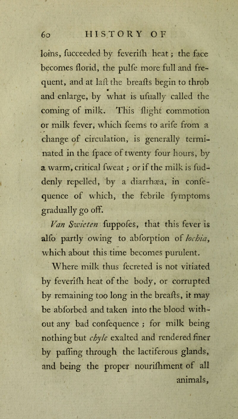 loins, fucceeded by feverifh heat; the face \ becomes florid, the pulfe more full and fre- quent, and at laftthe breafts begin to throb and enlarge, by what is ufually called the coming of milk. This 'flight commotion or milk fever, which feems to arife from a change of circulation, is generally termi- nated in the fpace of twenty four hours, by a warm, critical fweat; or if the milk is fud- denly repelled, ‘by a diarrhaea, in confe- quence of which, the febrile fymptoms gradually go off*. Van Swieten fuppofes, that this fever is alfo partly owing to abforption of lochiuy which about this time becomes purulent. Where milk thus fecreted is not vitiated by feverifh heat of the body, or corrupted by remaining too long in the breafts, it may be abforbed and taken into the blood with- out any bad confequence ; for milk being nothing but chyle exalted and rendered finer by palling through the lactiferous glands, and being the proper nourifhment of all , animals.