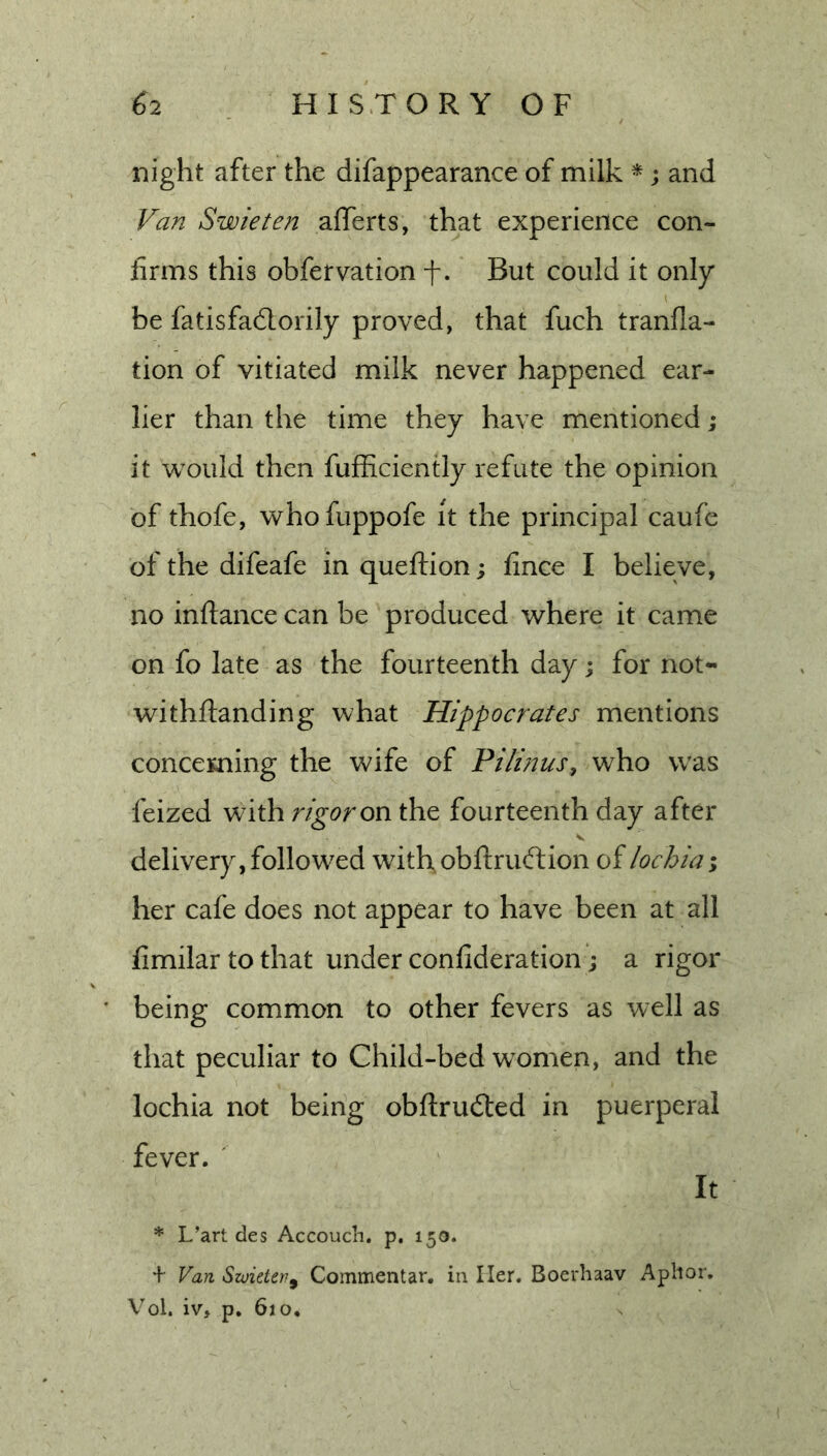 night after the difappearance of milk *; and Van Swieten afferts, that experience con- firms this obfervation -f-. But could it only be fatisfadlorily proved, that fuch tranfla- tion of vitiated milk never happened ear- lier than the time they have mentioned; it would then fufficiently refute the opinion of thofe, whofuppofe it the principal caufe of the difeafe in queftion; fince I believe, no infiance can be produced where it came on fo late as the fourteenth day \ for not- withfianding what Hippocrates mentions concerning the wife of Pilinus, who was feized with rigor on the fourteenth day after delivery, followed with, obfiruftion oilochia; her cafe does not appear to have been at all fimilartothat under confideration'; a rigor being common to other fevers as well as that peculiar to Child-bed women, and the lochia not being obfirudted in puerperal fever. ' It * L’art des Accouch. p. 150. + Van Swieten^ Commentar. in Her. Boevhaav Aplior. Vol. iv, p. 610,