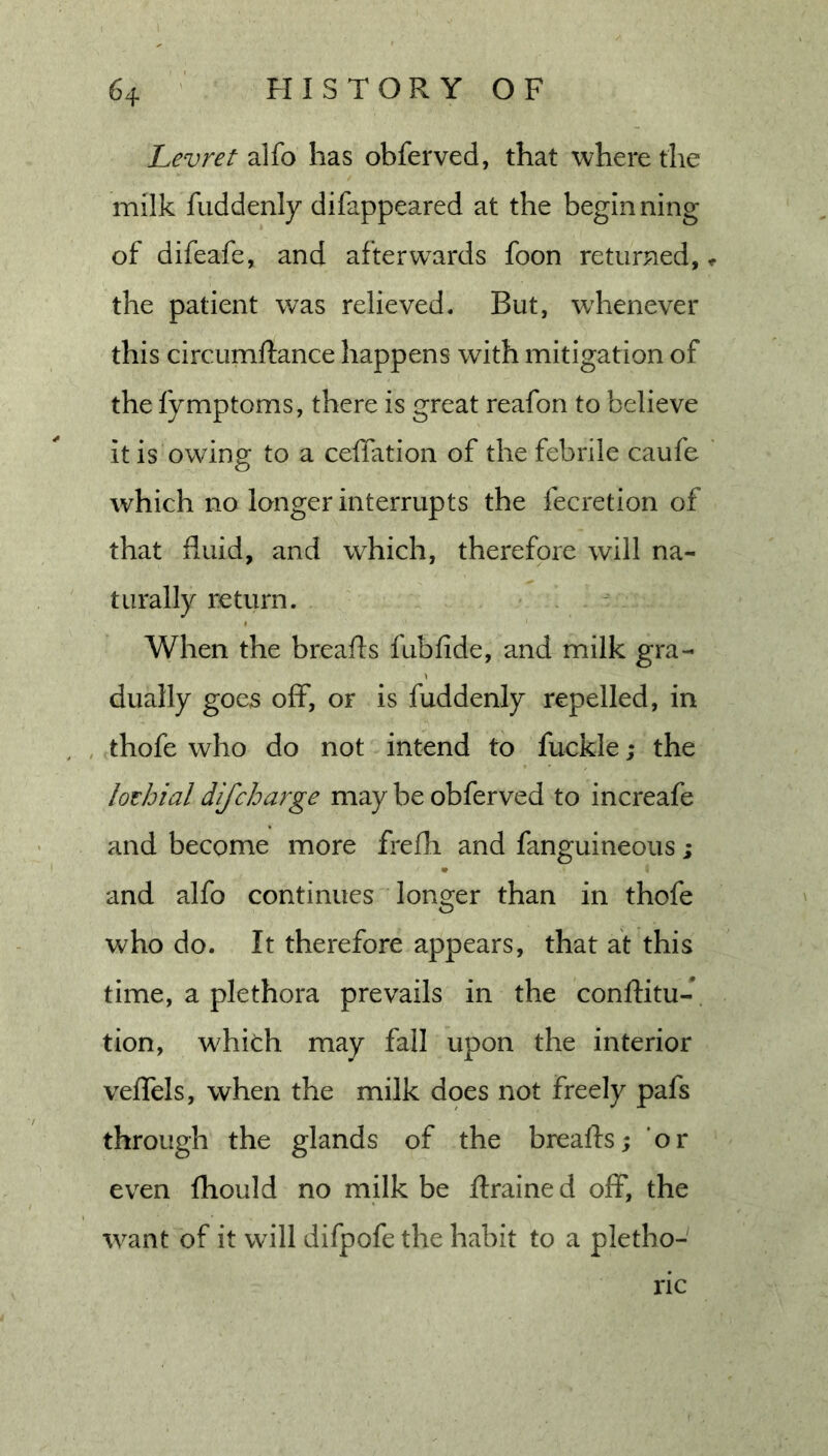 Levret alfo has obferved, that where the milk fuddenly difappeared at the beginning of difeafe, and afterwards foon returned, ^ the patient was relieved. But, w'henever this circumftance happens with mitigation of the fymptoms, there is great reafon to believe it is owing to a ceffation of the febrile caufe which no longer interrupts the fecretion of that fluid, and which, therefore will na- turally return. When the breafts fubfide, and milk gra- dually goes off*, OF is fuddenly repelled, in , , thofe who do not intend to fuckle; the lothial difcharge may be obferved to increafe and become more frefli and fanguineous; and alfo continues longer than in thofe who do. It therefore appears, that at this time, a plethora prevails in the conftitu- tion, whith may fall upon the interior veflels, when the milk does not freely pafs through the glands of the breafts; 'or even fhould no milk be ftrained off, the •want of it will difpofe the habit to a pletho- ric