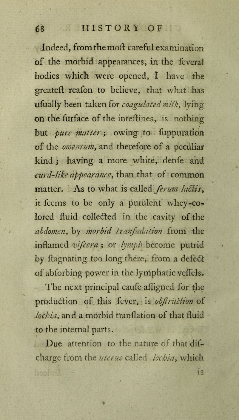 Indeed, from the mod; careful examination of the morbid appearances, in the feveral bodies which were opened, I have the greateft reafon to believe, that what -has ufually been taken for coagulated milk, lying on the furface of the inteftines, is nothing but pure matter; owing to fuppuration of the ofnentum, and therefore of a peculiar kind; having a more white,’ denfe and curd-like appearance, than that of common matter. As to what is ferum laElis, it feems to be only a purulent whey-co- lored fluid collected in the cavity of the abdomc7i, by morbid tranfudatio?7 from the inflamed vifccra; or lymph become putrid by ftagnating too long there, from a defecSl of abforbing power in the lymphatic veiTels. The next principal caufe afTigned for the production of this fever, is objlrudlion of lochia, and a morbid t'ranflation of that fluid to the internal parts. Due attention to the nature of that dif- charge from the uterus called lochia, which is ^ ■