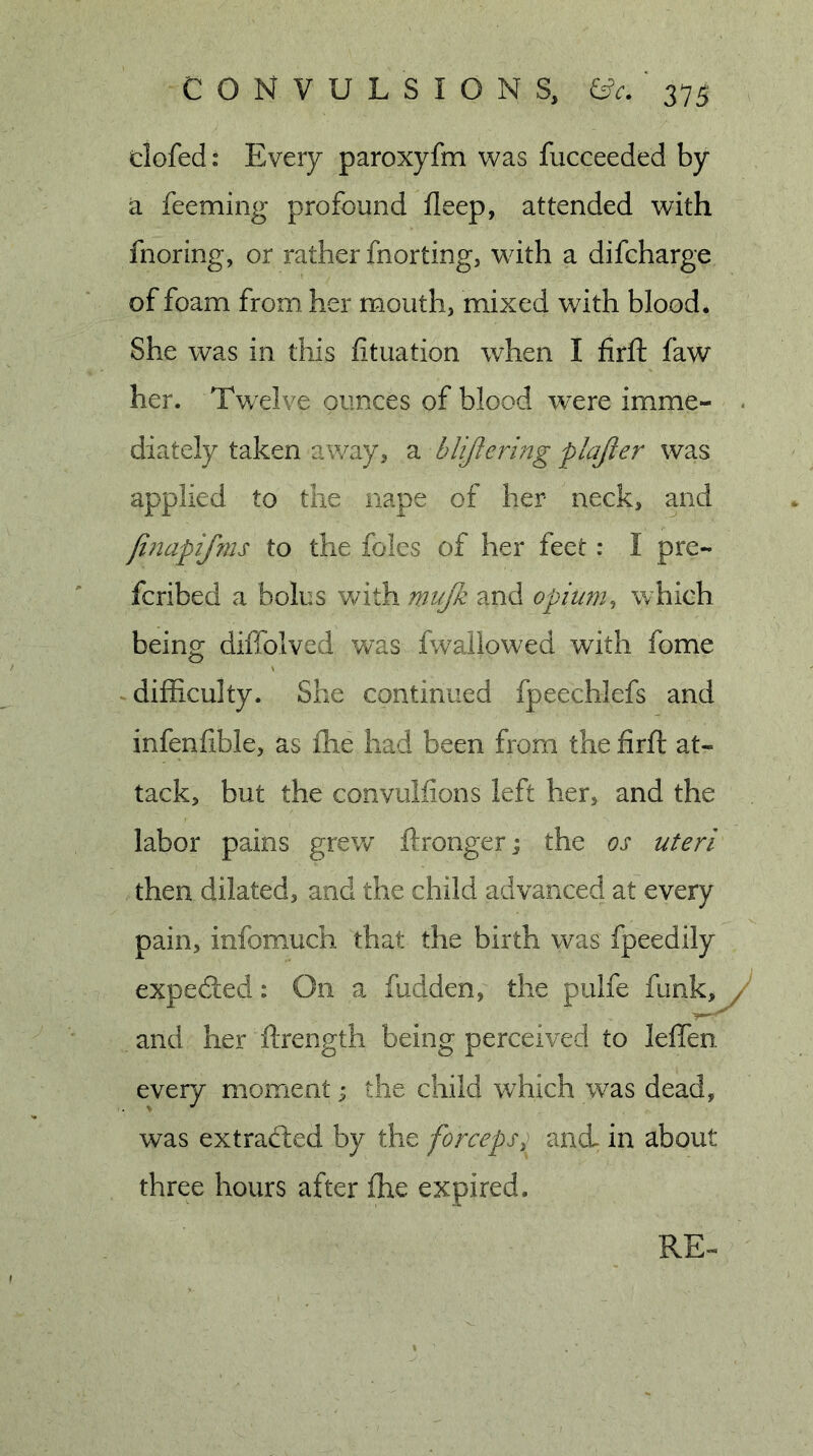 dofed i Every paroxyfm was fucceeded by a feeming profound lleep, attended with fnoring, or rather fnorting, with a difcharge of foam from her mouth, mixed with blood. She was in this fituation when I firfi: faw her. Twelve ounces of blood were imme- diately taken away, a blijlermg plajier was applied to the nape of her neck, and jh2apifms to the foies of her feet: I pre- fcribed a bolus with mujk and opiwn, which being diffolved was fwailowed with fome difficulty. She continued fpeechlefs and infenfible, as ihe had been from the firft at- tack, but the convulfions left her, and the labor pains grevv ftronger; the os uteri then dilated, and the child advanced at every pain, infomuch that the birth was fpeedily expeded: On a fudden, the pulfe funk, , and her ftrength being perceived to leffen every moment ^ the child which w^as dead, was extraded by the forceps^ and. in about three hours after fhe expired. RE-