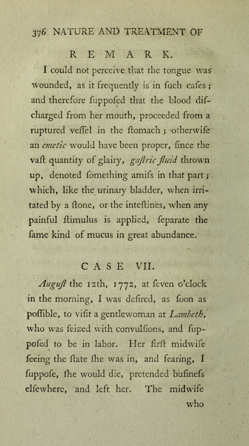 REMARK. I could not perceive that the tongue was wounded, as it frequently is^in fuch cafes ; and therefore fuppofed that the blood dif- charged from her mouth, proceeded from a ruptured veffel in the ftomach; otherwife an emetic would have been proper, fince the vaft quantity of glairy, gajlric Jluid thrown I up, denoted fomething amifs in that part; which, like the urinary bladder, when irri- tated by a done, or the inteftines, when any painful ftimulus is applied, feparate the fame kind of mucus in great abundance. ( CASE VIE Augujl the 12th, 1772, at feven o’clock in the morning, I was defired, as foon as poffible, to vifit a gentlewom^an at Lambethy who was feized with convulfions, and fup- pofed to be in labor. Her Jfirft midwife feeing the Rate fhe was in, and fearing, I fuppofe, file w^ould die, pretended bufinefs elfewhere, and left her. The midwife who