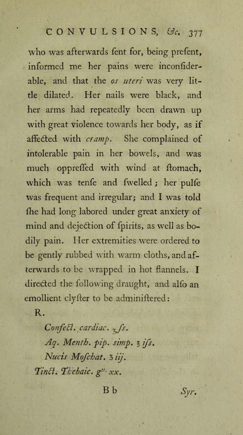 who w^as afterw'ards fent for, being prefent, informed me her pains were inconfider- able, and that the os uteri was very lit- tle dilated. Her nails were black, and her arms had repeatedly been drawn up with great violence towards her body, as if affedled with cramp. She complained of intolerable pain in her bowels, and was much opprefled with wind at ftomach, which was tenfe and fwelled; her pulfe was frequent and irregular; and I was told fhe had long labored under great anxiety of mind and dejedtion of fpirits, as well as bo- dily pain. Her extremities were ordered to be gently rubbed with warm cloths, and af- terwards to be wrapped in hot flannels. I directed the following draught, and alfo an emollient clyfter to be adminiftered: R. Confeti. cardiac, ^^fs. Aq. Menth. pip. simp. i ifs. Nucis Mofchat. 3 iij. Hindi, Hkebaic, xx. Syr. Bb
