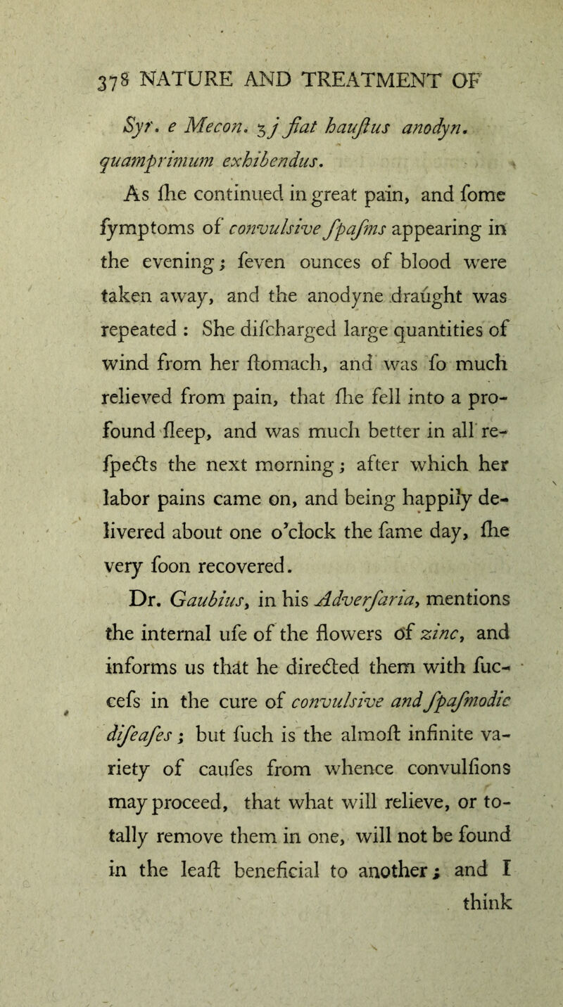 Syr. e Me con. 5 j fiat haufius anodyn. qua7nprimwn exhibendns. As fhe continued in great pain, and fome fymptoms of convulsive fipafms appearing in the evening; feven ounces of blood were taken away, and the anodyne draught was repeated : She difcharged large quantities of wind from her ftomach, and was fo much relieved from pain, that fhe fell into a pro- found fleep, and was much better in all re- fpedls the next morning; after which her labor pains came on, and being happily de- livered about one oAlock the fame day, flie very foon recovered. Dr. GaubiuSy in his Adverfiariuy mentions the internal ufe of the flowers of zinc, and informs us that he directed them with fuc- cefs in the cure of convulsive and fpafimodic difeafes; but fuch is the almoft infinite va- riety of caufes from v/hence convulfions may proceed, that what will relieve, or to- tally remove them in one, will not be found in the leafl beneficial to another; and I think