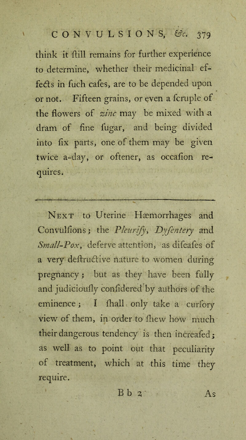 think it ftill remains for further experience to determine, whether their medicinal ef- fefts in fuch cafes, are to be depended upon or not. Fifteen grains, or even a fcruple of the flowers of zmc may be mixed with a dram of fine fugar, and being divided into fix parts, one of them may be given twice a-day, or oftener, as occafion re- quires. Next to Uterine Haemorrhages and Convulfions; the Fleurify^ Dyfe?2tery and SmalI--Pox, deferve attention, as difeafes of a very deftrudlive nature to women during pregnancy ,• but as they have been fully and judicioufly confidered by authors of the eminence; I fliall only take a curfory view of them, in order to fliew how much their dangerous tendency is then increafed; as well as to point out that peculiarity of treatment, which at this time they require. Bb ^ As