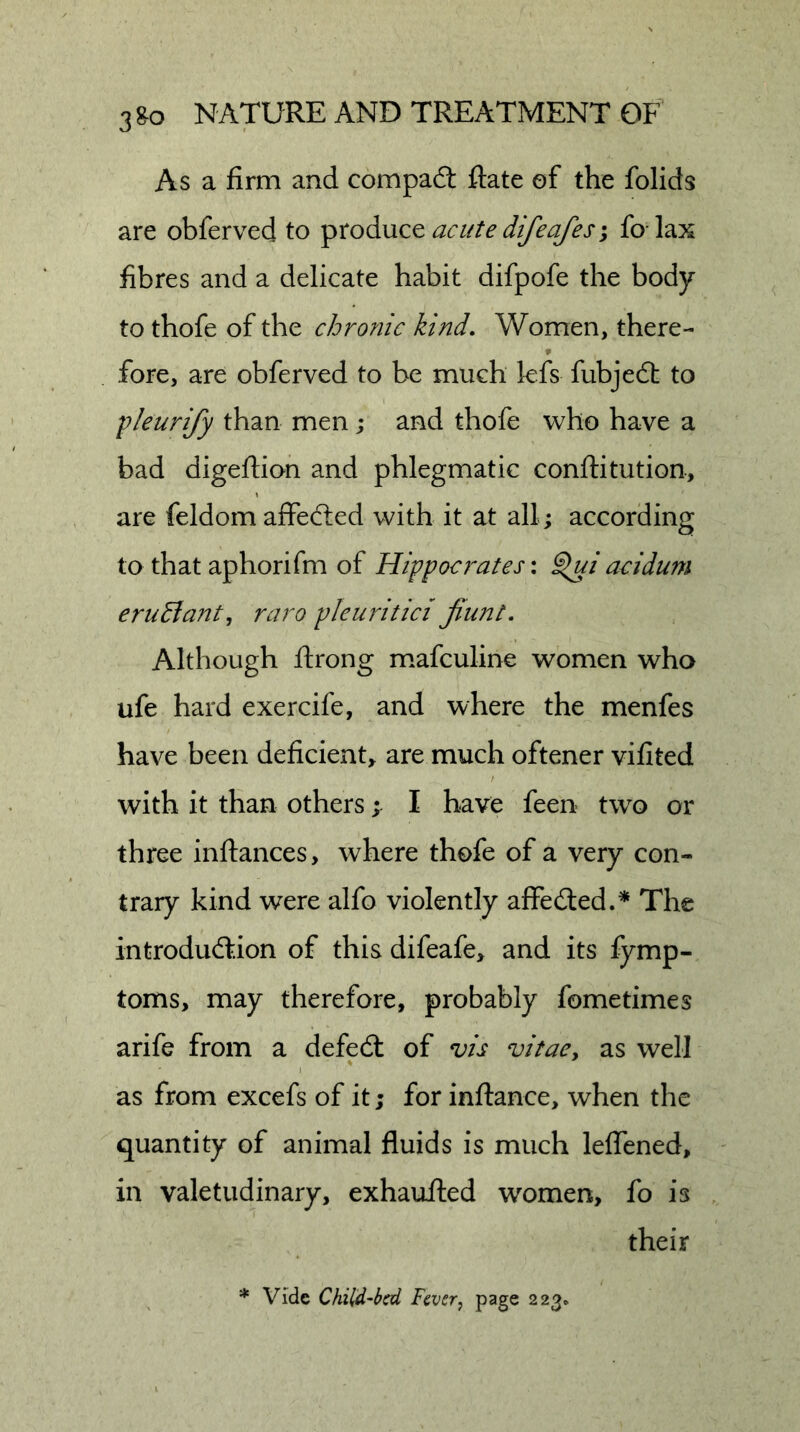 As a firm and compadl ftate of the folids are obferved to produce acute difeafes j fo- lax fibres and a delicate habit difpofe the body to thofe of the chronic kind. Women, there- fore, are obferved to be much lefs fubjedt to fleurify than men j and thofe who have a bad digeflion and phlegmatic conftitution, are feldom affedled with it at all; according to that aphorifm of Hippocrates: ^iacidum eru^ant, raro pieuritick jiunt. Although jftrong m.afculine women who ufe hard exercife, and where the menfes have been deficient, are much oftener vifited with it than others; I have feen two or three inftances, where thofe of a very con- trary kind were alfo violently affedted.* The introdudfion of this difeafe, and its fymp- toms, may therefore, probably fometimes arife from a defedl of vis vitacy as well as from excefs of it; for inftance, when the quantity of animal fluids is much leflened, in valetudinary, exhaufted women, fo is their * Vide Child'bcd Fever^ 223.