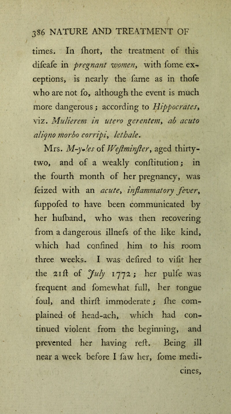 times. In fhort, the treatment of this difeafe in pregnant women^ with fome ex-» ceptions, is nearly the fame as in thofe who are not fo, although the event is much more dangerous; according to Hippocrates^ viz. Mtiliereni in utero gerenteniy ab acuto aliqno morbo corripiy lethale, Mrs. M-y*!es oi Wejhninjlery aged thirty- two, and of a weakly conftitution; in the fourth month of her pregnancy, was feized with an acutCy injiammatory fevery fuppofed to have been communicated by her hufband, who was then recovering from a dangerous illnefs of the like kind, which had confined him to his room three weeks. I was defired to vifit her the 21 ft of yuly 1772 ; her pulfe was frequent and fomewhat full, her tongue foul, and thirft immoderate ; flie com- plained of head-ach, which had con- tinued violent from the beginning, and prevented her having reft. Being ill near a week before I faw her, fome medi-r cines.