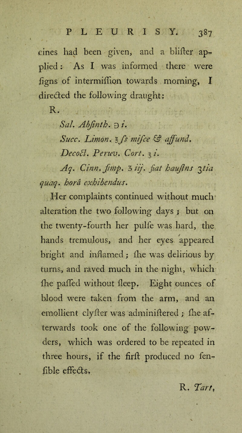 dnes had been given, and a blifter ap- plied : As I was informed there were figns of intermiffion towards morning, I direded the following draught; R. Sal. Abjinth. b i. Succ. Limon. B Js mifce &amp; affund. DecoB. Peruv. Cort. 2 /. Aq. Cinn. jimp. ‘siij. jiat haujlns i^tia quaq. hora exhibendus. Her complaints continued without much* alteration the two following days ; but on the twenty-fourth her pulfe v/as hard, the hands tremulous, and her eyes appeared bright and inflamed; flie was delirious by ( turns, and raved much in the night, which fhe paffed without ileep. Eight ounces of blood were taken from the arm, and an emollient clyfter was adminiftered ; flie af- terwards took one of the following pow- ders, which was ordered to be repeated in three hours, if the firft produced no fen- fible effeds.