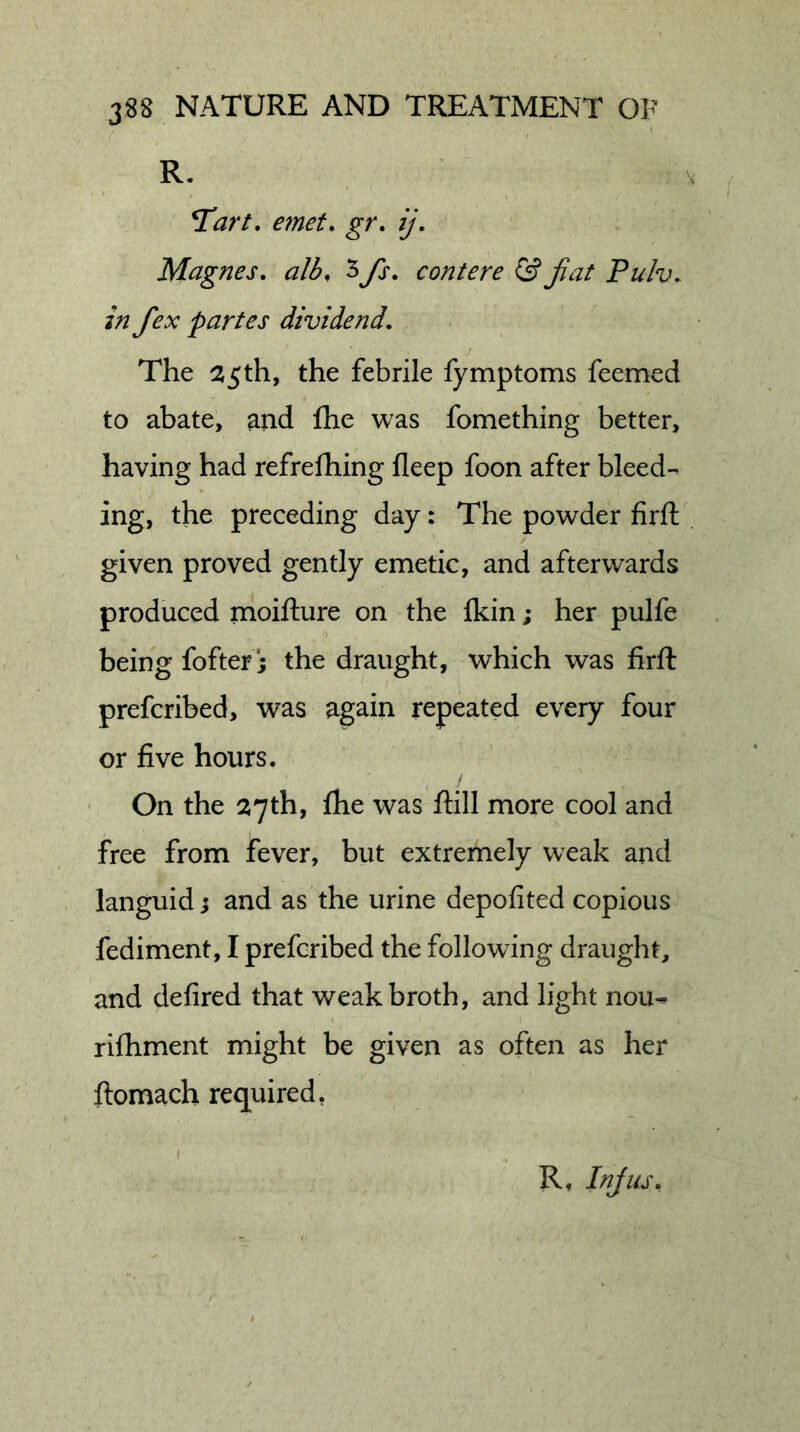 R. T^art, emet, gr. ij. Magnes. alb, 5fs. contere &amp; jiat Pulv. in fex partes dividend. The 25th, the febrile fymptoms feemed to abate, and Ihe was fomething better, having had refrefhing fleep foon after bleed-^ ing, the preceding day: The powder firfl: given proved gently emetic, and afterwards produced moifture on the fkin; her pulfe being fofter; the draught, which was firfl: prefcribed, was again repeated every four or five hours. On the 27th, fhe was ftill more cool and free from fever, but extremely weak and languid j and as the urine depofited copious fediment, I prefcribed the following draught, and defired that weak broth, and light nou-» rifhment might be given as often as her ftomach required, R, Injiu.