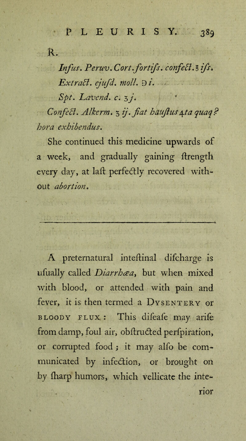R. Inf us. Peruv. Cortfortifs. confell.! ifs^ Extrall. ejufd. molL 9/. Spt. Lavend, c. sj* ^ ^ ConfeB. Alkerm* 5 fficit hauJlusA^ta quaq? hora exhibendus. She continued this medicine upwards of a week, and gradually gaining ftrength every day, at laft perfedlly recovered with^ out abortion. A preternatural inteftinal difcharge is ufually called but when mixed with blood, or attended with pain and fever, it is then termed a Dysentery or BLOODY FLUX : This difeafe may arife from damp, foul air, obftrudted perfpiration, or corrupted food; it may alfo be com- municated by infecflion, or brought oil by fharp humors, which vellicatc the inte- rior