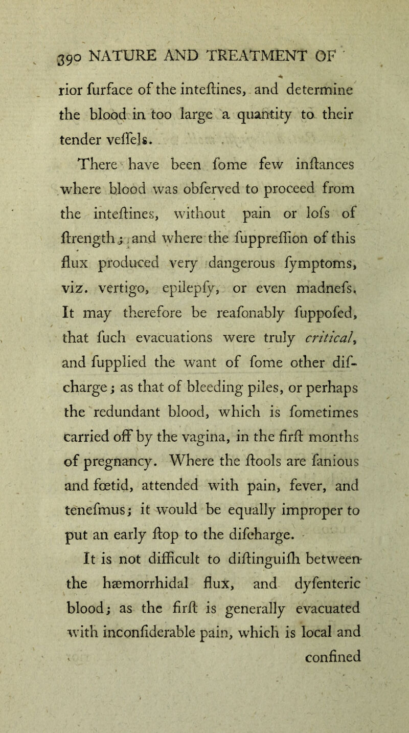rior furface of the inteftines, and determine the blood in too large a quantity to their tender veffels. There have been fome few inftances where blood was obferved to proceed from the inteftines, without pain or lofs of ftrength ,; ,and where the fuppreffion of this flux produced very dangerous fymptoms, viz. vertigo, epilepfy, or even madnefs. It may therefore be reafonably fuppofed, that fuch evacuations were truly criticaU and fupplied the want of fome other dif- charge j as that of bleeding piles, or perhaps the redundant blood, which is fometimes carried off by the vagina, in the firft months of pregnancy. Where the ftools are fanious and foetid, attended with pain, fever, and tenefmus j it would be equally improper to put an early flop to the difcharge. ■ It is not difficult to diftinguiflr betweem the hsemorrhidal flux, and dyfenteric blood; as the firfl: is generally evacuated with inconfiderable pain, which is local and confined