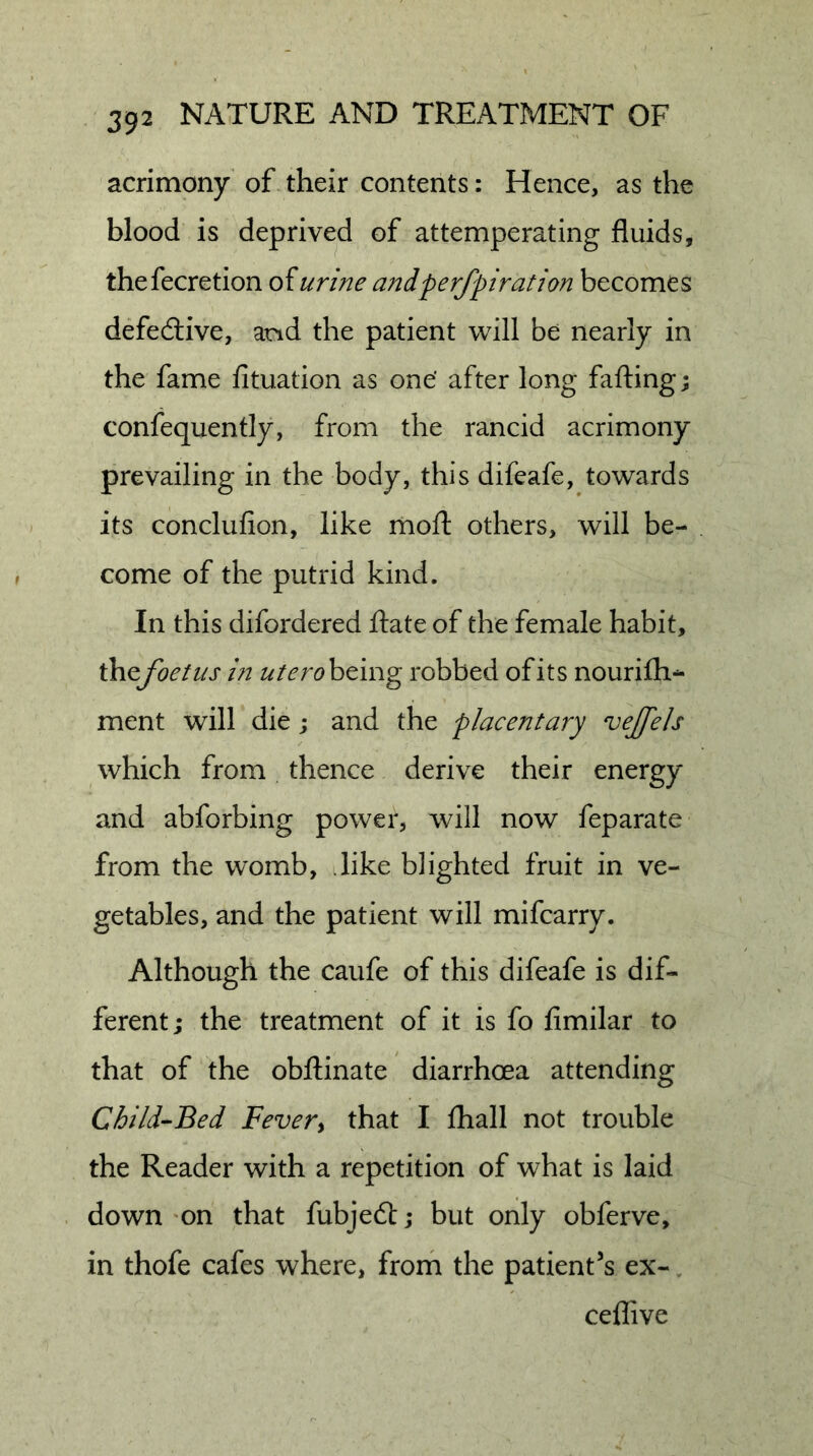acrimony of their contents: Hence, as the blood is deprived of attemperating fluids, thefecretion of urine andperfpiration becomes defedlive, and the patient will be nearly in the fame fituation as one’ after long falling; confequently, from the rancid acrimony prevailing in the body, this difeafe, towards its conclufion, like mofl: others, will be- come of the putrid kind. In this difordered ftate of the female habit, ihcfoetus in being robbed of its nourifh- ment will die; and the placentary veJJ'els which from thence derive their energy and abforbing power, will now feparate from the womb, like blighted fruit in ve- getables, and the patient will mifcarry. Although the caufe of this difeafe is dif- ferent; the treatment of it is fo fimilar to that of the obftinate diarrhoea attending Child-Bed Fever^ that I fliall not trouble the Reader with a repetition of what is laid down 'on that fubjedt; but only obferve, in thofe cafes where, froih the patient's ex- ceffive