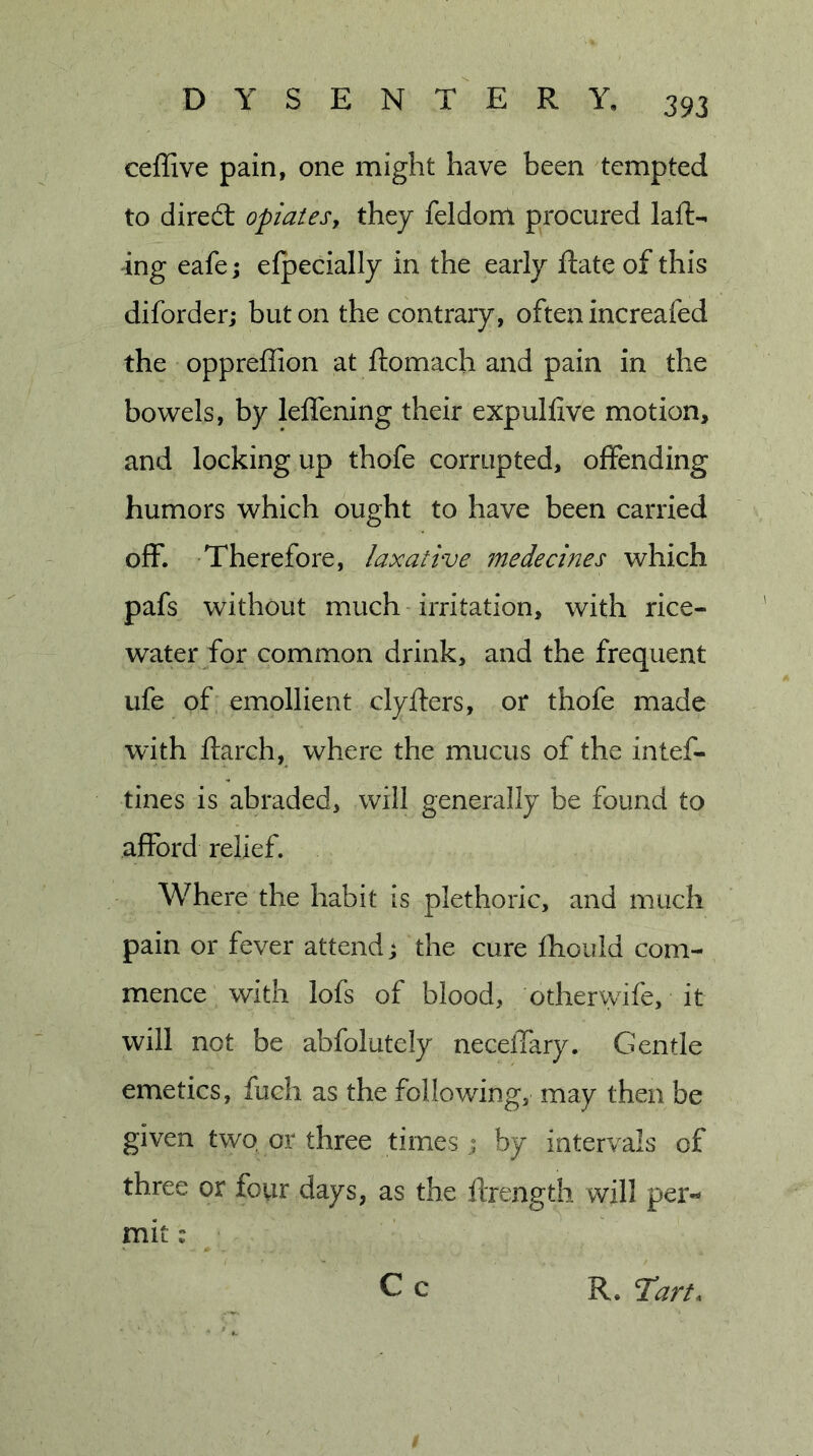 ceffive pain, one might have been tempted to dired: opiates, they feldonl procured laft- ang eafej efpecially in the early Rate of this diforder; but on the contrary, often increafed the oppreffion at ftomach and pain in the bowels, by leffening their expulfive motion, and locking up thofe corrupted, offending humors which ought to have been carried off. Therefore, laxative ?nedecines which pafs without much irritation, with rice- water for common drink, and the frequent ufe of emollient clyfters, or thofe made with ftarch, where the mucus of the intef- tines is abraded, will generally be found to afford relief. Where the habit is plethoric, and much pain or fever attend; the cure Ihould com- mence with lofs of blood, otherwife, it will not be abfolutely necelTary. Gentle emetics, fuch as the following, may then be given two or three timesby intervals of three or four days, as the llrength will per- mit :
