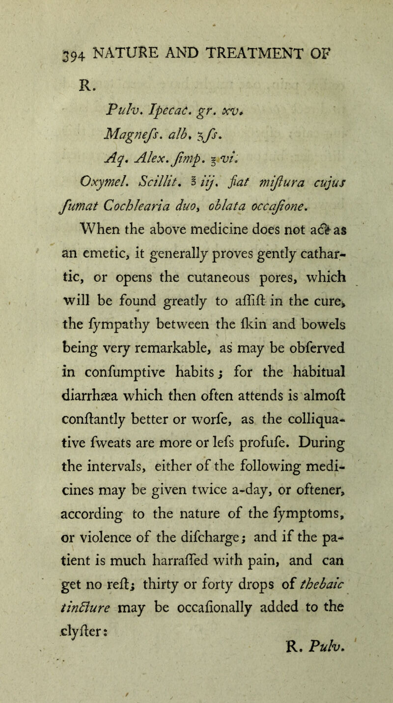 R. Pulv, Ipeca(^. gr, xv* Magnefs. alb^ ^fs. Aq, Alex, Jimp, g vi, Oxymel, Scillit, I iij, fiat mijlura cujus fumat Cochlearia duoy oblata occajione. When the above medicine does not as an emetic, it generally proves gently cathar- tic, or opens the cutaneous pores, which will be found greatly to affift- in the cure^ the fympathy between the Ikin and bowels being very remarkable, as may be obferved in confumptive habits j for the habitual diarrhaea which then often attends is almoft conftantly better or worfe, as the colliqua- tive fweats are more or lefs profufe. During the intervals, either of the following medi- cines may be given twice a-day, or oftener, according to the nature of the fymptoms, or violence of the difeharge; and if the pa- tient is much harraffed with pain, and can get no refti thirty or forty drops of thebaic tindlure may be occafionally added to the dyfler: R. Pulv,