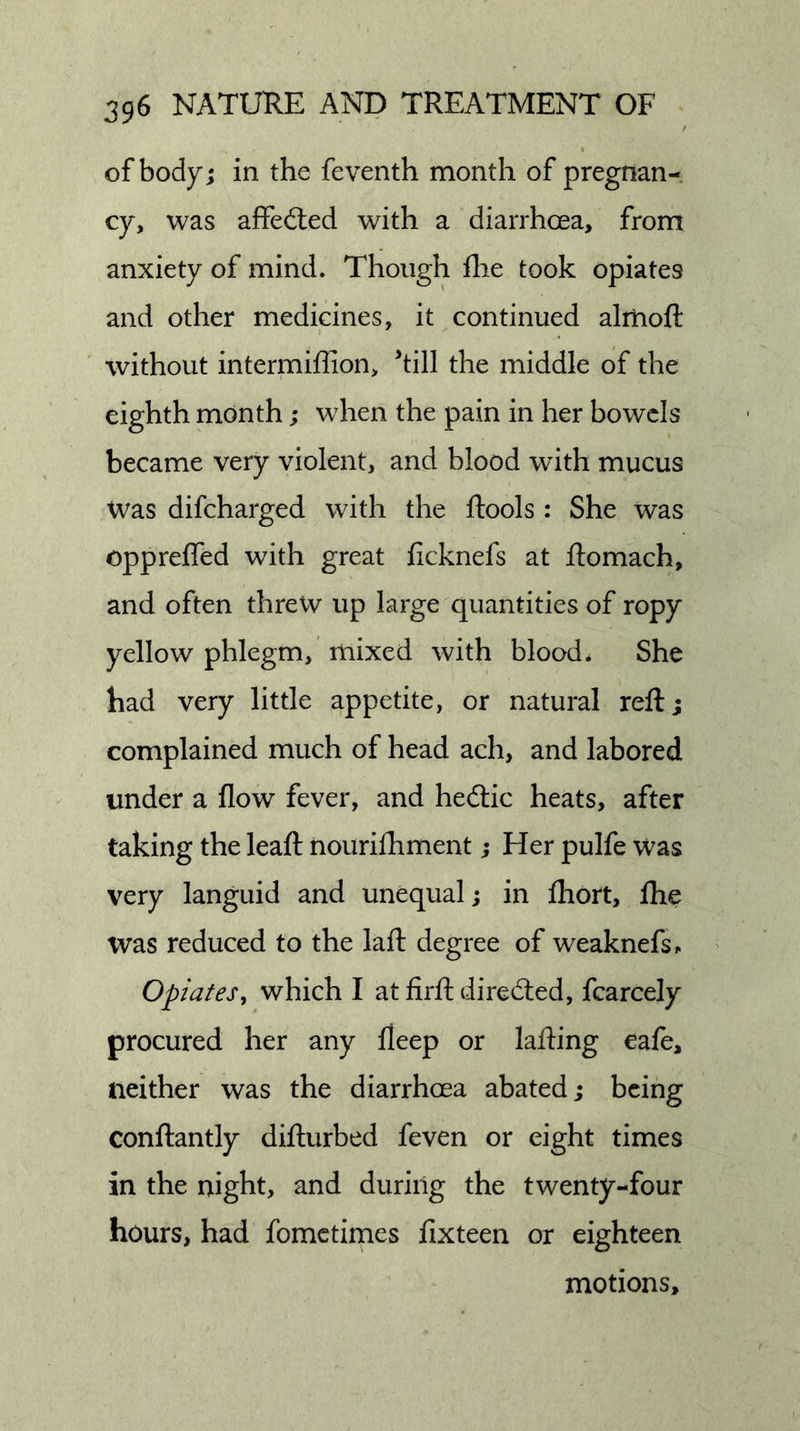 of body; in the feventh month of pregnan- cy, was affeiled with a diarrhoea, from anxiety of mind. Though flie took opiates and other medicines, it continued alitioft without intermiffion, ^till the middle of the eighth month; when the pain in her bowels became very violent, and blood with mucus Was difeharged with the ftools : She was oppreifed with great ficknefs at ftomach, and often threw up large quantities of ropy yellow phlegm, mixed with blood. She bad very little appetite, or natural reft; complained much of head ach, and labored under a flow fever, and hedlic heats, after taking the leaft nourifhment; Her pulfe was very languid and unequal; in ihort, ftie was reduced to the laft degree of weaknefs^ Opiates, which I at firft dire died, fcarcely procured her any fleep or lafting cafe, neither was the diarrhoea abated; being conftantly difturbed feven or eight times in the night, and during the twenty-four hours, had fometirnes fixteen or eighteen motions.