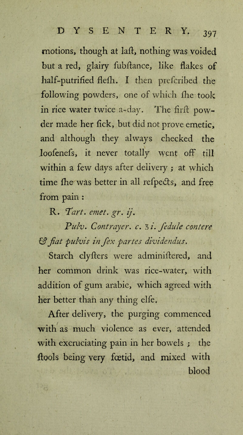 motions, though at laft, nothing was voided but a red, glairy lubftance, like flakes of half-putrified flefh. I then prefcribed the following powders, one of which flie took in rice water twice a-day. The firfl: pow- der made her fick, but did not prove emetic, and although they always checked the Joofenefs, it never totally went off till within a few days after delivery ; at which time fhe^ was better in all refpedts, and fre^ from pain : R, Tart, emet, gr, ij. Pulv. Contrayer, c, 5 /. fedule contere &amp; fiat pulvis in fiex partes dividendus. Starch clyilers were adminiftered, and her common drink was rice-water, with addition of gum arabic, which agreed with her better than any thing elfe. After delivery, the purging commenced with as much violence as ever, attended with excruciating pain in her bowels ; the ftools being very foetid, and mixed with blood