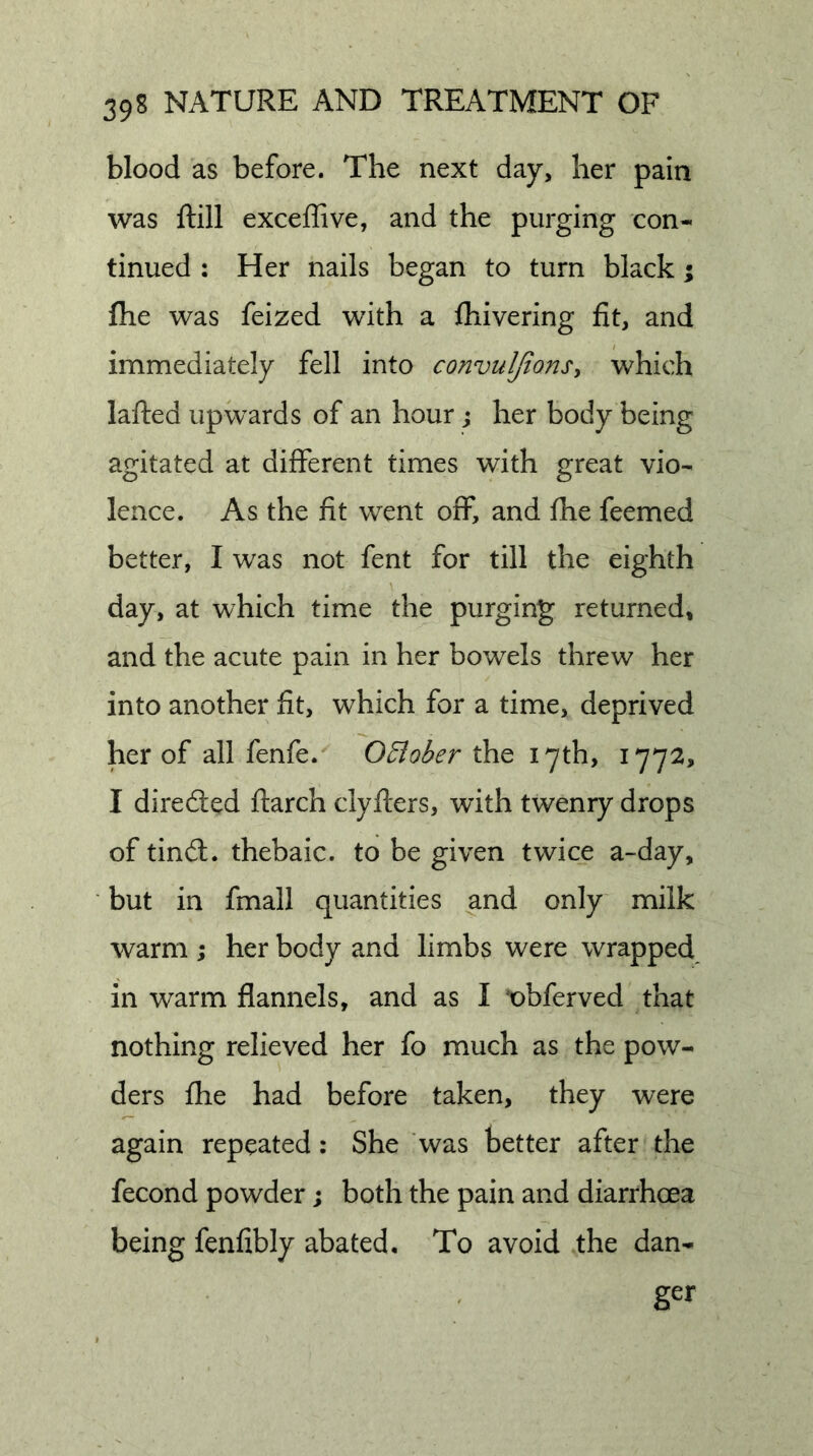 blood as before. The next day, her pain was ftill excejflive, and the purging con- tinued : Her nails began to turn black; ftie was feized with a fliivering fit, and immediately fell into convuljtonsy which lafted upwards of an hour j her body being agitated at different times with great vio- lence. As the fit went off, and fhe feemed better, I was not fent for till the eighth day, at which time the purging returned, and the acute pain in her bowels threw her into another fit, which for a time, deprived her of all fenfe. OElober the 17th, 1772, I diredted flarch clyfters, with twenry drops of tindl. thebaic, to be given twice a-day, but in fmall quantities and only milk warm ; her body and limbs were wrapped, in warm flannels, and as I t)bferved that nothing relieved her fo much as the pow- ders (he had before taken, they were again repeated: She was better after the fecond powder; both the pain and diarrhoea being fenfibly abated. To avoid the dan- ger