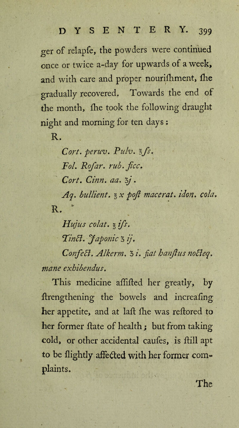 ger of relapfe, the powders were continued once or twdce a-day for upwards of a week&gt; and with care and proper nourifhment, fhe gradually recovered. Towards the end of the month, fhe took the following draught night and morning for ten days; R. Cort, peruv. Pulv. % fs, FoL Rofar. rub* ficc. Cort. Cinn. aa* 5/. Aq, bullientp § x poji mace rat. idon. cola. R. ^ Hujus colat. I ifs, - F’inSi. yapo?jic 5 ij. ConfeEl, Alkerm. 5 i* fiat ha?ijlus noBeq. mane exhibendus. This medicine affifted her greatly, by ftrengthening the bowels and increafing her appetite, and at laft fhe was reftored to her former Rate of health j but from taking cold, or other accidental caufes, is ftill apt to be flightly aflfeited with her former com- plaints. The