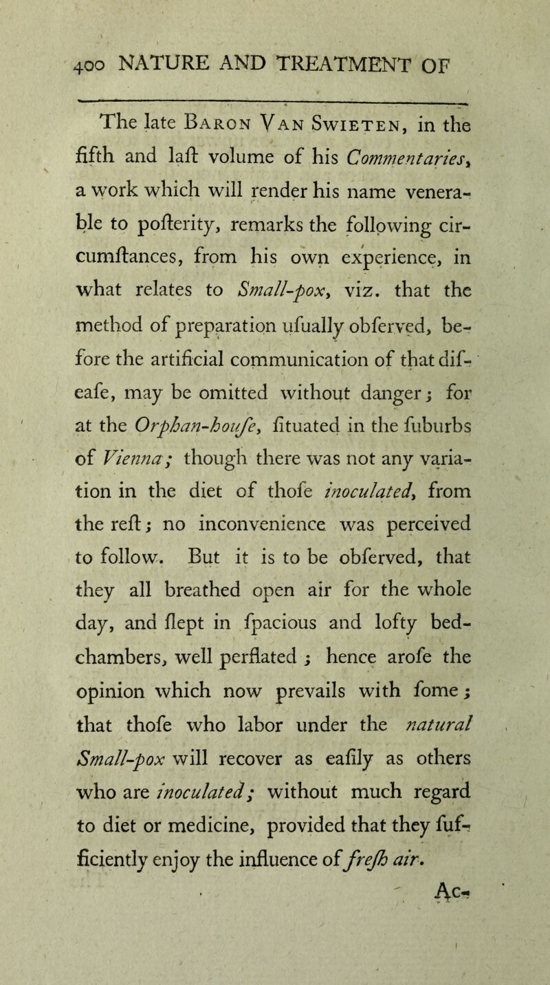 The late Baron Van Swieten, in the fifth and lafl: volume of his Commentaries^ a work which will render his name venera- ble to pofterity, remarks the following cir- cumftances, from his own experience, in what relates to Small-poxy viz. that the method of preparation ufually obferved, be- fore the artificial communication of that dif- eafe, may be omitted without danger j for at the Orphan-houfey fituated in the fuburbs of Vienna; though there was not any varia- tion in the diet of thofe inoculatedy from the reft; no inconvenience was perceived to follow. But it is to be obferved, that they all breathed open air for the whole day, and flept in fpacious and lofty bed- chambers, well perflated ; hence arofe the opinion which now prevails with fome; that thofe who labor under the natural Small-pox will recover as eafily as others who are inoculated; without much regard to diet or medicine, provided that they fufr ficiently enjoy the influence offrejh air.