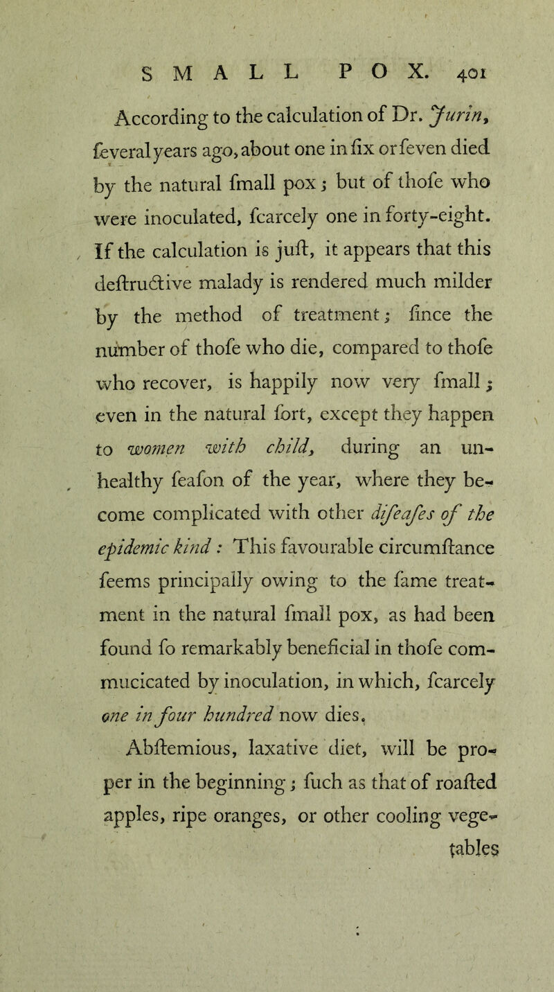 According to the calculation of Dr. Juririy feveralyears ago,about one infix orfeven died by the natural fmall pox j but of thofe who were inoculated, fcarcely one in forty-eight. If the calculation is juft, it appears that this deftrudive malady is rendered much milder by the method of treatment; fince the number of thofe who die, compared to thofe who recover, is happily now ver)^ fmall; even in the natural fort, except they happen to womm with child, during an un- healthy feafon of the year, where they be- come complicated with other difeafes of the epidemic kind: This favourable circumftance feems principally owing to the fame treat- ment in the natural fmall pox, as had been found fo remarkably beneficial in thofe com- mucicated by inoculation, in which, fcarcely one in four hundred now dies. Abftemious, laxative diet, will be pro- per in the beginning j fuch as that of roafted apples, ripe oranges, or other cooling vege- tables