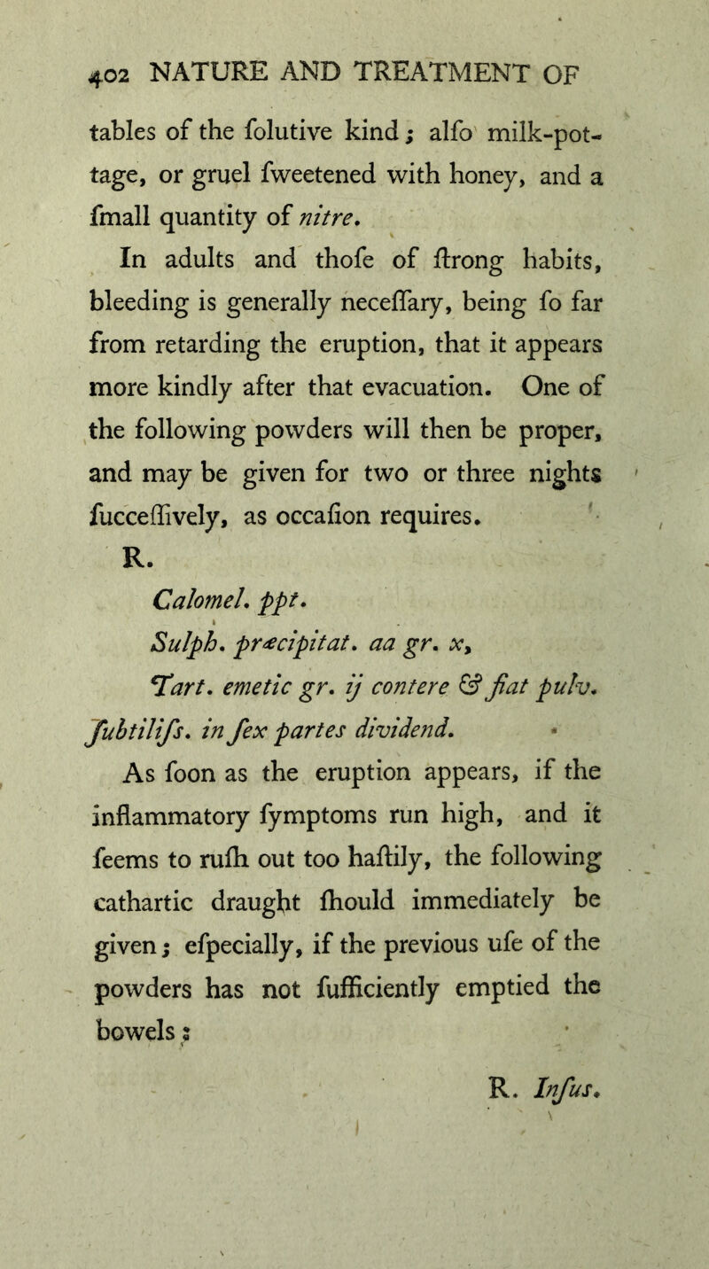 tables of the folutive kind; alfo' milk-pot- tage, or gruel fweetened with honey, and a fmall quantity of nitre. In adults and thofe of ftrong habits, bleeding is generally neceflary, being fo far from retarding the eruption, that it appears more kindly after that evacuation. One of the following powders will then be proper, and may be given for two or three nights fucceffively, as occafion requires. R. Calomel, ppt. I Sulph. pr^cipitat. aa gr. Xy T!art. emetic gr. ij contere &amp; Jiat pulv. Jubtilifs. in fex partes dividend. As foon as the eruption appears, if the inflammatory fymptoms run high, and it feems to rufh out too hailily, the following cathartic draught fhould immediately be given; efpecially, if the previous ufe of the powders has not fufRciently emptied the bowels: R. Inf us.