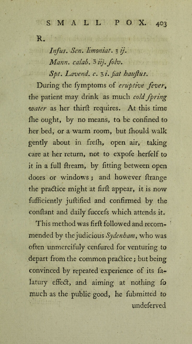 R. Infus. Sen. limoniat. i ij. Mann, calab. ^nj.folv. Spt. Lavend. c. 5 /. fiat haujlus. During the fymptoms of eruptive fever^ the patient may drink as much cold fpring water as her thirfl requires. At this time flie ought, by no means, to be confined to her bed, or a warm room, but fhould walk gently about in frefh, open air, taking care at her return, not to expofe herfelf to it in a full ftream, by fitting between open doors or windows; and however ftrange the pradtice might at firfl; appear, it is now fufliciently juftified and confirmed by the conftant and daily fuccefs which attends it. This method was firfl: followed and recom- mended by the judicious Sydenham^ who was often unmercifuly cenfured for venturing to depart from the common pradlice; but being convinced by repeated experience of its fa- latury effedl, and aiming at nothing fo much as the public good, he fubmitted to undeferved