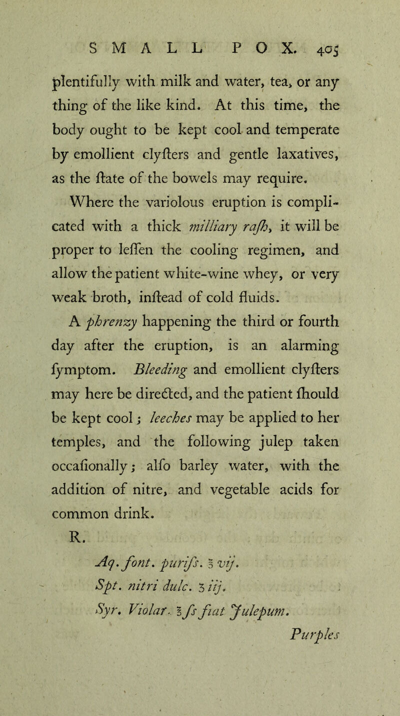 plentifully with milk and water, tea* or any thing of the like kind. At this time, the body ought to be kept cool and temperate by emollient clyfters and gentle laxatives, as the ftate of the bowels may require. Where the variolous eruption is compli- cated with a thick milliary rajhy it will be proper to leffen the cooling regimen, and allow the patient white-wine whey, or very weak broth, inftead of cold fluids. A phrenzy happening the third or fourth day after the eruption, is an alarming fymptom. Bleeding and emollient clyfters may here be directed, and the patient fhould be kept cool j leeches may be applied to her temples, and the following julep taken occafionally; alfo barley water, with the addition of nitre, and vegetable acids for common drink. R. Aq» font, pnrifs. B vij. Spt. nitri dulc. ‘hif Syr, Violar.. I fs fiat fulepum. Purples