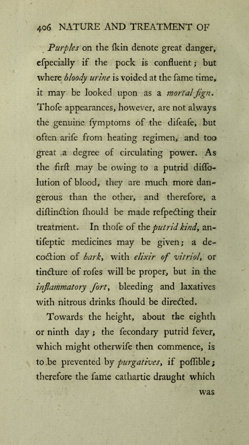 Purples on the Ikin denote great danger, efpeciaHy if the pock is confluent; but where bloody urine is voided at the fame time, it may be looked upon as a mortal jign. Thofe appearances, however, are not always the genuine fymptoms of the difeafe, but often arife from heating regimen,- and too great ,a degree of circulating power. As the firfl: may be owing to a putrid diflb- lution of blood, they are much more dan- gerous than the other, and therefore, a dilHridlion fhould be made refpedting their treatment. In thofe of \ht putrid kindy an- tifeptic medicines may be given; a de- coftion of barky with elixir of vitrioU or tindlure of rofes will be proper, but in the injlarhmatory forty bleeding and laxatives with nitrous drinks fhould be diredted. Towards the height, about the eighth or ninth day; the fecondary putrid fever, which might otherwife then commence, is to,be prevented by if poflible; therefore the fame cathartic draught which
