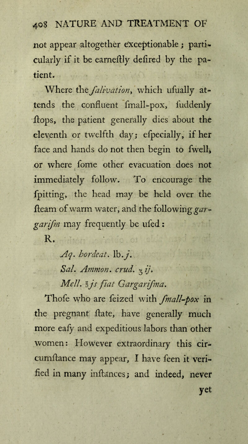 not appear altogether Exceptionable; parti- cularly if it be earneftly defired by the pa- tient. Where the falivatioHy ’ which ufually at- tends the confluent fmall-pox, fuddenly Rops, the patient generally dies about the eleventh or twelfth day; efpecially, if her face and hands do not then begin to fwelh or where fome other evacuation does not immediately follow. To encourage the fpitting, the head may be held over the Ream of warm water, and the following garifoi may frequently be ufed: R. Aq. horde at, Ib.y.. Sal, Ammon, crud, Mell, I js fiat Gargarifma. Thofe who are feized with fmall’-pox in the pregnant Rate, have generally much more eafy and expeditious labors than other women: However extraordinary this cir- cumRance may appear, I have feen it veri- fied in many inRances; and indeed, never yet