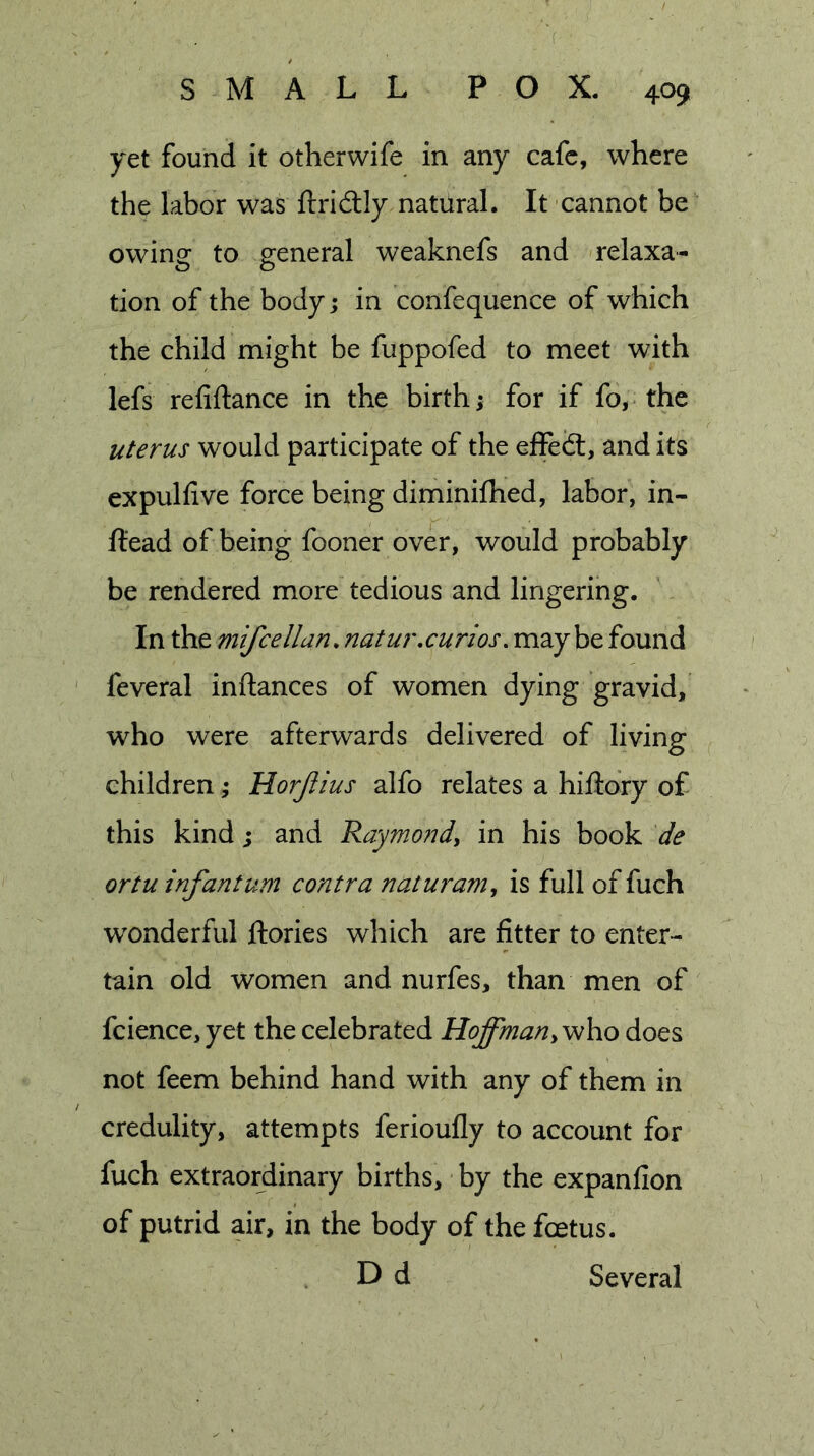 'f SMALL POX. 409 yet found it otherwife in any cafe, where the labor was ftridlly natural. It cannot be owing to general weaknefs and relaxa- tion of the body; in confequence of which the child might be fuppofed to meet with lefs refinance in the birth; for if fo, the uterus would participate of the effeiS, and its expulhve force being diminifhed, labor, in- Head of being fooner over, would probably be rendered more tedious and lingering. In the mifcelldn.natur,curios. maybe found feveral inftances of women dying gravid, who were afterwards delivered of living children; Horjiius alfo relates a hillory of this kind; and Raymo?idy in his book de ortu infantum contra naturam^ is full of fuch wonderful ftories which are fitter to enter- tain old women and nurfes, than men of fcience,yet the celebrated Hoffmandoes not feem behind hand with any of them in credulity, attempts ferioufly to account for fuch extraordinary births, by the expanfion of putrid air, in the body of the feetus. D d Several