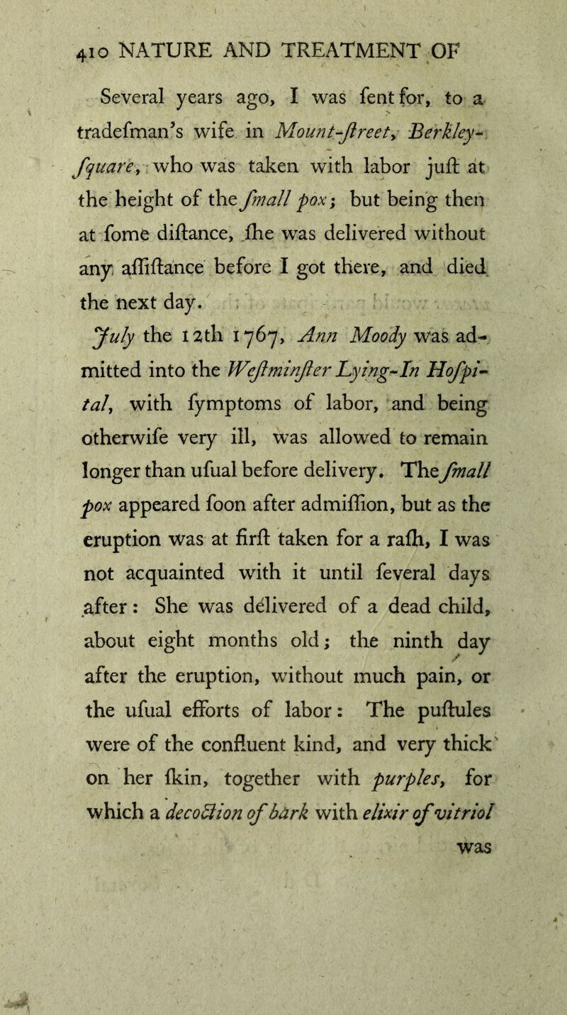 Several years ago, I was fentfor, to a tradefman’s wife in Mount-Jlreety Berkley^ fquare, who was taken with labor juft at the height of the fmall pox^ but being then at fome diftance, .ftie was delivered without any. affiftance before I got there, and died the next day.' . yuly the 12th 1767, Arm Moody was ad- mitted into the Wejlminjler Lying-In Hofpi^ taJ, with fymptoms of labor, and being otherwife very ill, was allowed to remain longer than ufual before delivery. Thefmall pox appeared foon after admiffion, but as the eruption was at firft taken for a rafti, I was not acquainted with it until feveral days after: She was delivered of a dead child, about eight months old; the ninth day after the eruption, without much pain, or the ufual efforts of labor: The puftules were of the confluent kind, and very thick' on her fkin, together with purples, for which a decodlion of bark with elixir of vitriol