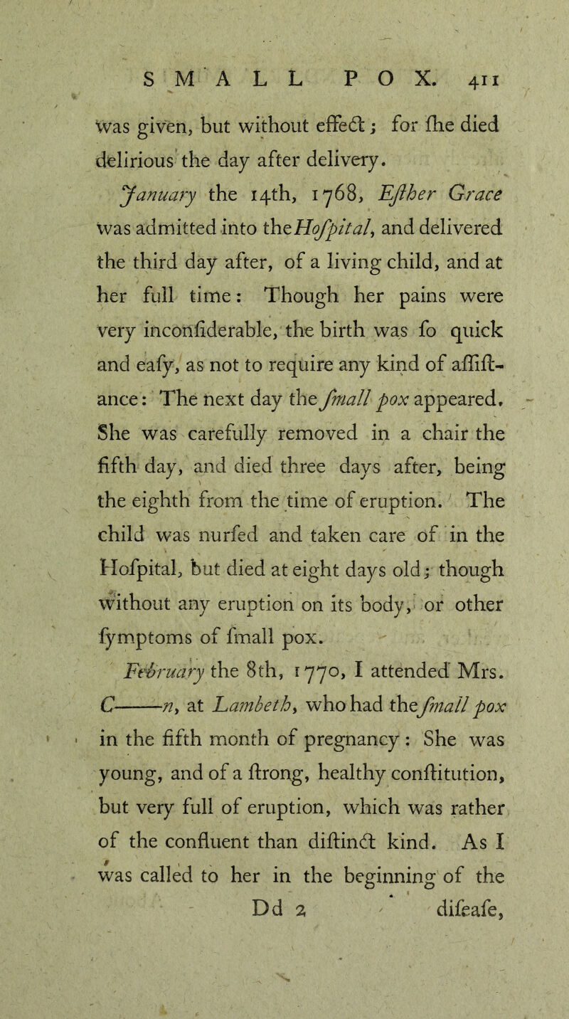 Was given, but without effect; for fhe died delirious the day after delivery. yanuary the 14th, 1768, Efther Grace Vvas admitted into ihtHofpital, and delivered the third day after, of a living child, and at her full time: Though her pains were very inconfiderable, the birth was fo quick and eafy, as not to require any kind of aflift- ance: The next day the fmall pox appeared. She was carefully removed in a chair the fifth day, and died three days after, being the eighth from the time of eruption. The child was nurfed and taken care of in the Hofpital, but died at eight days old; though without any eruption on its body, or other fymptoms of fmall pox. Ft'ii'uary 8th, 1770, I attended Mrs. C at Lambethy who had the fmall pox • in the fifth month of pregnancy : She was young, and of a ftrong, healthy conftitution, but very full of eruption, which was rather of the confluent than diftind: kind. As I was called to her in the beginning of the Dd 2 difeafe,
