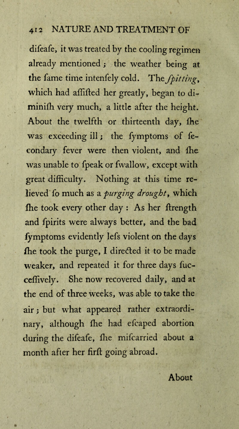 difeafe, it was treated by the cooling regimen already mentioned; the weather being at the fame time intenfely cold. The /pitting^ which had affifted her greatly, began to di- minifh very much, a little after the height. About the twelfth or thirteenth day, Ihe was exceeding ill; the fymptoms of fe- condary fever were then violent, and fhe was unable to fpeak or fwallow, except with great difficulty. Nothing at this time re- lieved* fo much as 2l purging droughty which Ihe took every other day : As her ftrength and fpirits were always better, and the bad fymptoms evidently lefs violent on the days fhe took the purge, I diredled it to be made weaker, and repeated it for three days fuc- ceffively. She now recovered daily, and at the end of three weeks, was able to take the air; but what appeared rather extraordi- nary, although fhe had efcaped abortion during the difeafe, ffie mifearried about a month after her firft going abroad. About