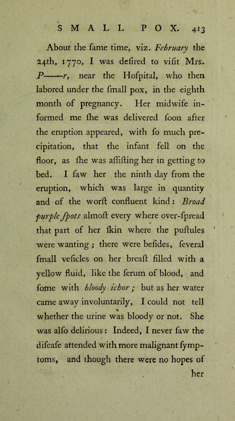 About the fame time, viz. February the 24th, 1770, I was defired to vifit Mrs, P- r, near the Hofpital, who then labored under the fmall pox, in the eighth month of pregnancy. Her midwife in- formed me flie was delivered foon after the eruption appeared, with fo much pre- cipitation, that the infant fell on the floor, as fhe was aflifting her in getting to bed. I faw her the ninth day from the eruption, which was large in quantity and of the worfl: confluent kind: Broad purple /pots almofl: every where over-fpread that part of her ikin where the puftules were wanting; there were befides, feveral fmall veficles on her breaft filled with a yellow fluid, like the ferum of blood, and fome with bloody ichor; but as her water came away involuntarily, I could not tell whether the urine was bloody or not. She was alfo delirious: Indeed, I never faw the difeafe attended with more malignant fymp- toms, and though there were no hopes of her