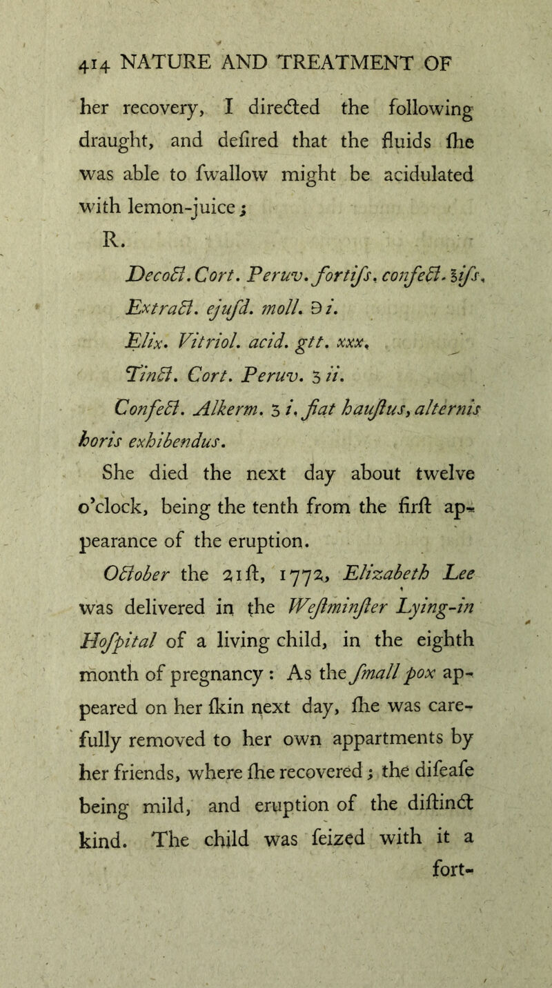 her recovery, I diredled the following draught, and defired that the fluids Ihe was able to fw’allow might be acidulated with lemon-juice; R. JDecoEl. Cort, Peruv.fortifs. confe^^ lifs, Extra6l. ejufd. molL Bi. Elix. Vitriol, acid, gtt, TinB, Cort, Peruv, 5 H&gt; Confedi, Alkerm, ^i,Jia.t haujlusyalternis horis exhibendus. She died the next day about twelve o’clock, being the tenth from the firfl: ap^ pearance of the eruption. OElober the ^ift, i77^&gt; Elizabeth Lee was delivered in the Wejiminjler Lying-in Hofpital of a living child, in the eighth month of pregnancy : As the fmall pox ap- peared on her {kin next day, fhe was care- fully removed to her own appartments by her friends, where fhe recovered; the difeafe being mild, and eruption of the diflindt kind. The child was feized with it a fort-