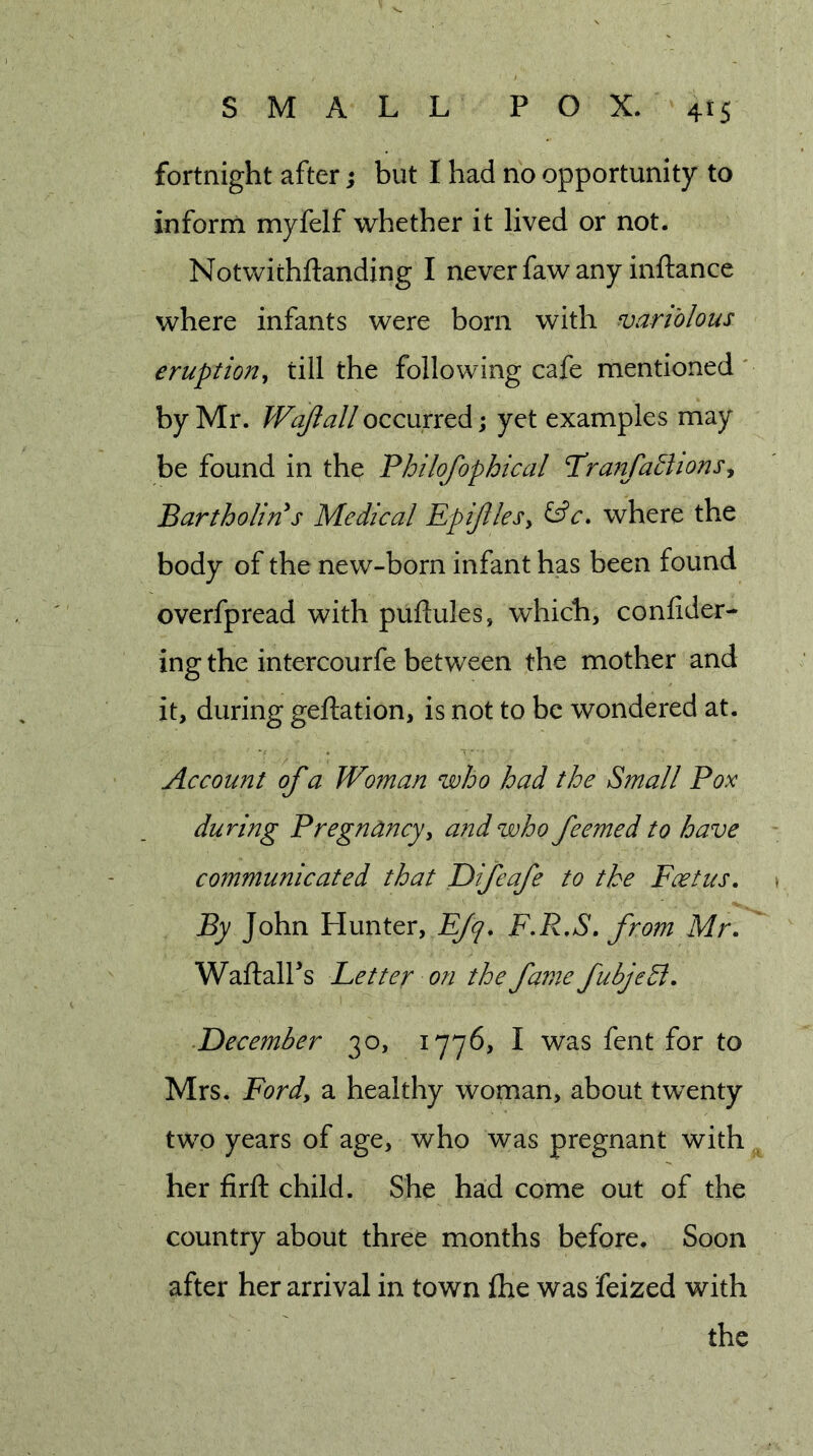 fortnight after; but I had no opportunity to inform myfelf whether it lived or not. Notwichftanding I never faw any inftance where infants were born with variolous eruption, till the following cafe mentioned' by Mr. Wajialloccurred; yet examples may be found in the Philofophical Pranfatlions^ Bartholin s Medical EpiJUeSy where the body of the new-born infant has been found overfpread with puftules, which, confider- ing the intercourfe between the mother and it, during geftation, is not to be wondered at. Account of a Woman who had the Small Pox during Pregnancyy and who feemed to have communicated that Difeafe to the Feet us. By John Hunter, E/^, F*R,S, from Mr, WaftalFs Fetter on the fame fubjeSl, ■December 30, 1776, I was fent for to Mrs. Fordy a healthy woman, about twenty two years of age, who was pregnant with her firfl: child. She had come out of the country about three months before. Soon after her arrival in town fhe was feized with the
