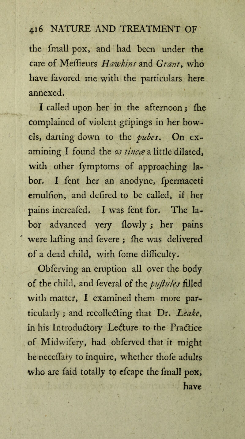 the fmall pox, and had been under the care of Meflieurs Hawkins and Granty who have favored me with the particulars here annexed. I called upon her in the afternoon; flie complained of violent gripings in her bow- els, darting down to the pubes. On ex- I amining I found the os tincre a little dilated, with other fymptoms of approaching la- bor. I fent her an anodyne, fpermaceti emulfion, and defired to be called, if her / pains increafed. I was fent for. The la- bor advanced very flowly; her pains were lafting and fevere j fhe was delivered of a dead child, with forne difficulty. ’ Obferving an eruption all over the body of the child, and feveral of the pujlules filled with matter, I examined them more par- ticularly ; and recolledling that Dr. Leakcy in his Introdudtory Ledture to the Pradlicc of Midwifery, had obferved that it might be necelTary to inquire, v/hether thofe adults who arc faid totally to cfcape the fmall pox, have