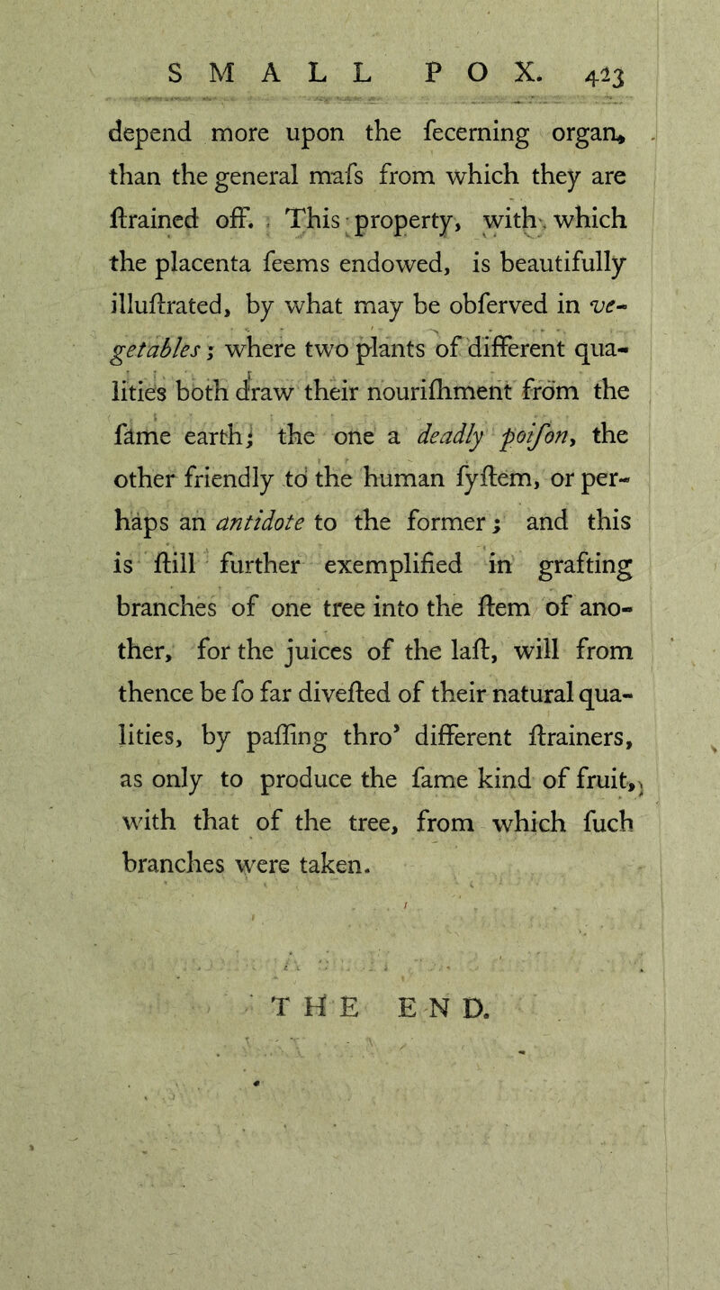depend more upon the fecerning orgaa» than the general mafs from which they are ftraincd off. = This property, with, which the placenta feems endowed, is beautifully illuftrated, by Vv^hat may be obferved in get ablest where two plants of different qua- lities both d'raw their nourifhment from the fame earth* the one a deadly poifon^ the other friendly to the human fyftem, or per- haps an antidote to the former; and this is ftill further exemplified in grafting branches of one tree into the ftem of ano- ther, for the juices of the laft, will from thence be fo far divefled of their natural qua- lities, by palling thro’ different ftrainers, as only to produce the fame kind of fruit,^ with that of the tree, from which fuch branches were taken. T hi E E N a