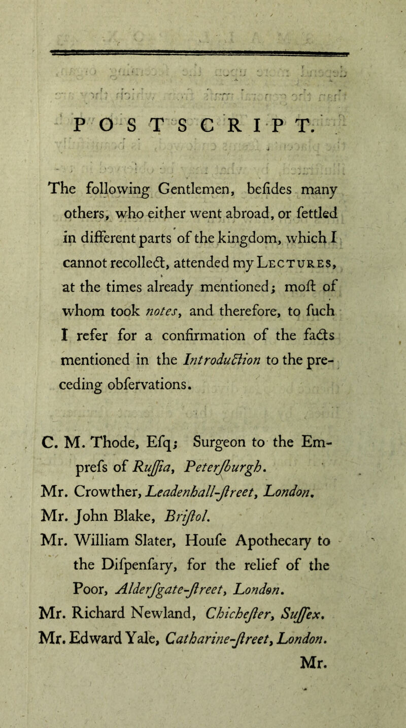 P OS T S C R IP T. The following Gentlemen, befides many others, who either went abroad, or fettled in different parts of the kingdom, which I cannot recolledl, attended my Lectures, at the times already mentioned; moft of whom took notes^ and therefore, to fuch I refer for a confirmation of the fad:s mentioned in the IntroduEiion to the pre- ceding obfervations. C. M. Thode, Efq; Surgeon to the Em- prefs of RuJJia^ Feterjhurgh. Mr. Crowther, Leadenhall-Jlreet^ London, Mr. John Blake, BriJloL Mr. William Slater, Houfe Apothecary to ^ the Difpenfary, for the relief of the Poor, Alderfgate-Jlreety London. Mr. Richard Newland, Chichejler, Sujfex. Mr. Edward Yale, Catharme-Jireet^ London. Mr.