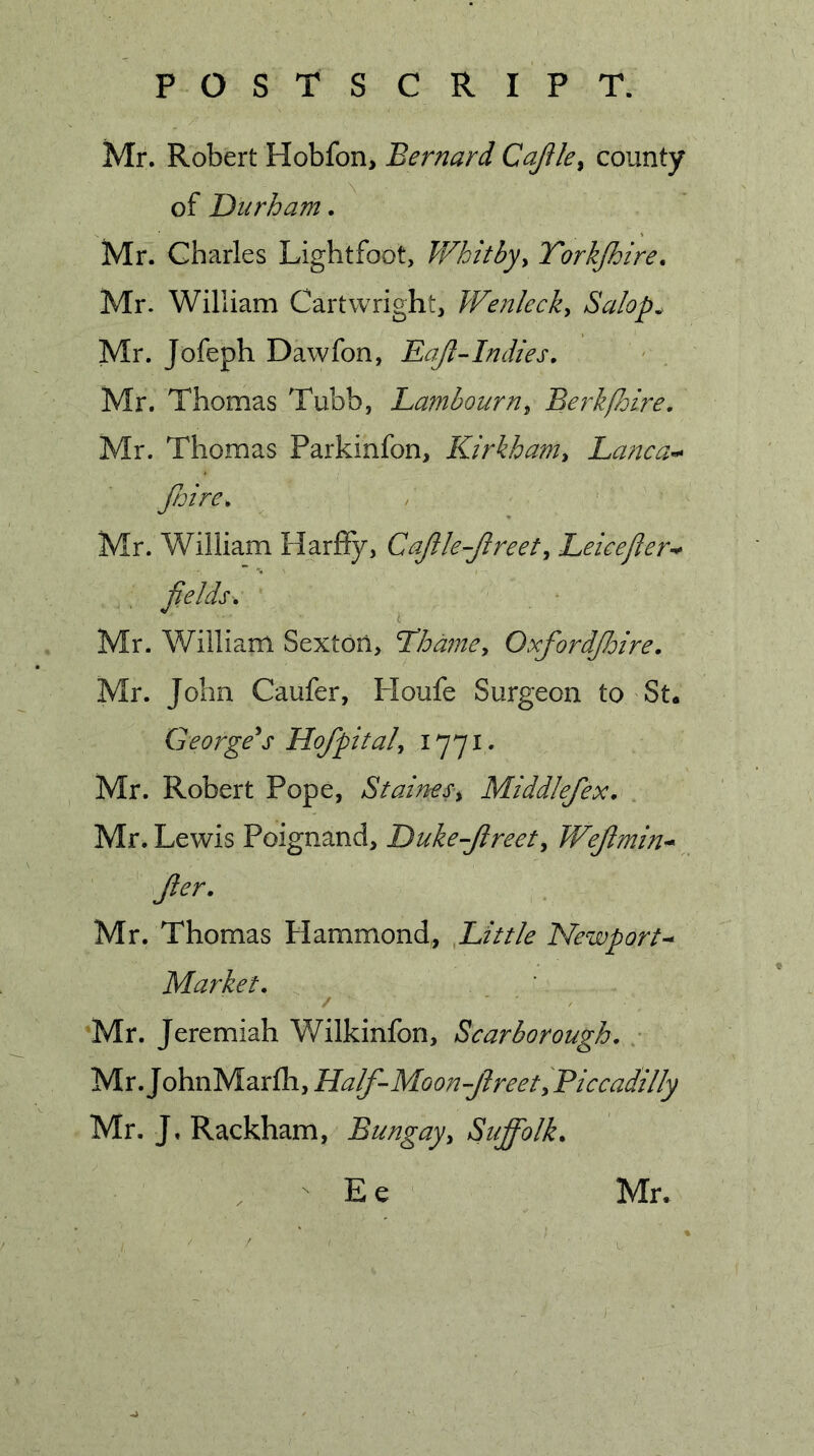Mr. Robert Hobfon&gt; Bernard CaJUe^ county of IDurham. Mr. Charles Lightfoot, Whitbyy Yorkjhire. Mr. William Cartwright, Wenlecky Salop^^ Mr. Jofeph Dawfon, Eajl-Indies. Mr. Thomas Tubb, Bambourny BerkPoire. Mr. Thomas Parkinfon, Kirkhaniy La?wa’^ fnire^ Mr. William Harfiy, CaJile-Jlreety Beicejier^ fields. Mr. William Sexton, Hodmey Oxfordfioire, Mr. John Caufer, Houfe Surgeon to St. George's Hofpitaly 1771. Mr. Robert Pope, Staines^ Middlefex. Mr. Lewis Poignand, Duke-Jireety Wejlmin* Jler. Mr. Thomas Hammond, .L,ittle Newport^ Market. Mr. Jeremiah Wilkinfon, Scarborough. Mr. JohnMarfh, Half-Moon-Jlreet, Piccadilly Mr. J. Rackham, Bungay, Suffolk.