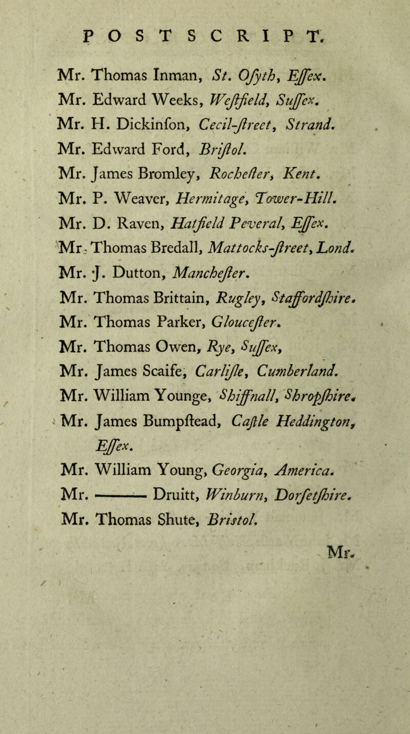 Mr. Thomas Inman, St. Ofyth, Ejfex. Mr. Edward Weeks, Wejljield, SuJJex. Mr. H. Dickinfon, Cecil-Jireet, Strand. Mr. Edward Ford, Brijiol, Mr. James Bromley, Rochefler^ Kent. Mr. P. Weaver, HermitagCy Tower-Hill. Mr. D. Raven, Hatfield Peveral, Ejfex. Mr.^ Thomas Bredall, Mattoch-fireety Lond. Mr. J. Dutton, Manchefier. Mr. Thomas Brittain, Rugley, Stafif'ordfidire* Mr. Thomas Parker, Gloucefier^ Mr. Thomas Owen, Ryey Sujfexy Mr. James Scaife, Carlificy Cumberland. Mr. William Younge, Shijfinally Shropjhire^ ^ Mr. James Bumpftead, Cajlle Heddington^ Ejfiex. Mr. William Young, Georgiay America. Mr. '——Druitt, Winburny Horfietjhire. Mr. Thomas Shute, Bristol.