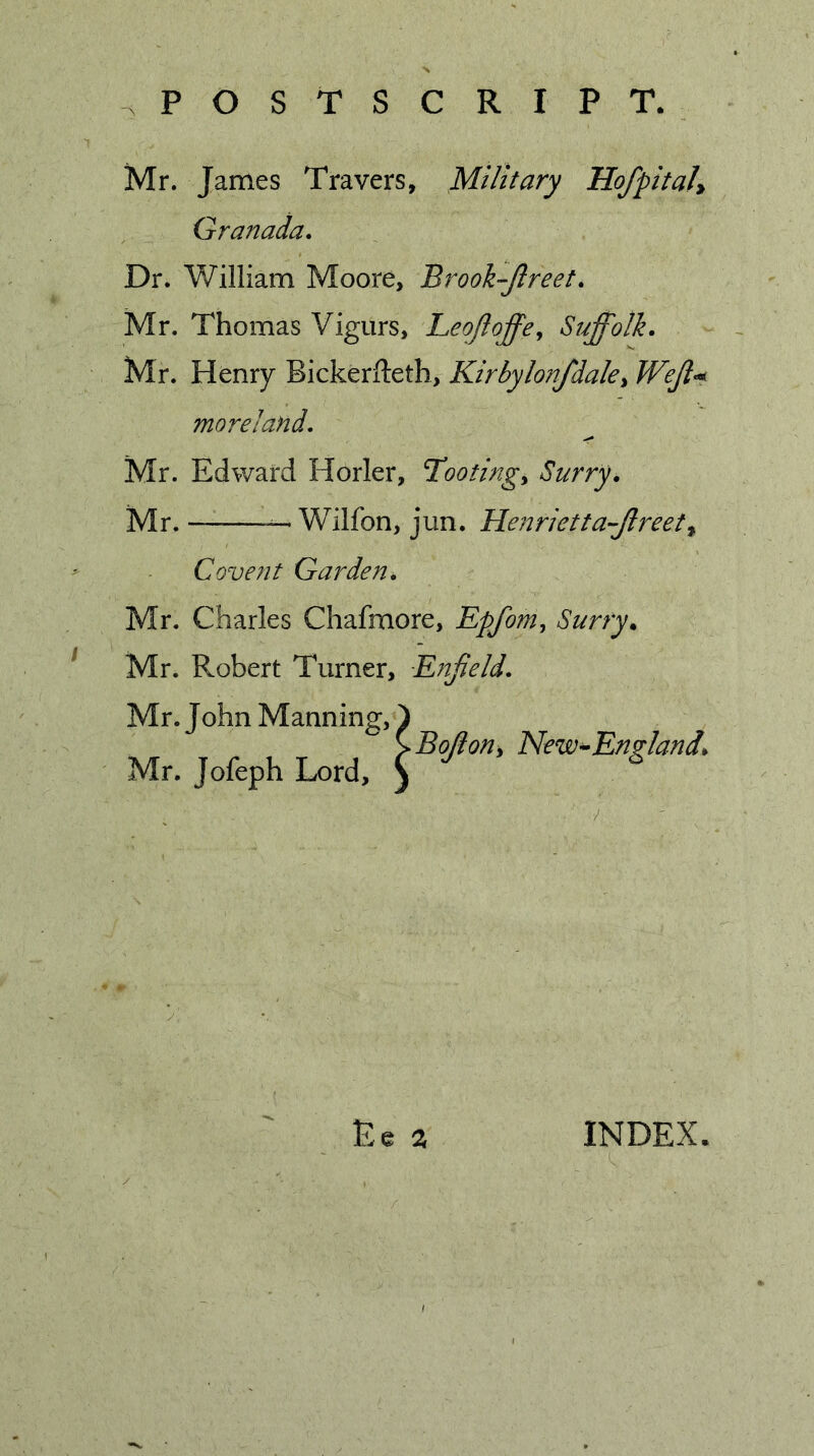 Mr. James Travers, Military HofpitaJ^ Granada. Dr. William Moore, Brook-Jlreet. Mr. Thomas Vigurs, Leojloffe^ Suffolk. Mr. Henry Bickerfteth, Kirbylonfdalcy Weji-^ moreland. Mr. Edward Horler, Tootingy Surry. Mr. ^Wilfon, jun. Henrietta-Jlreety Covent Garden. Mr. Charles Chafmore, Epfom, Surry. Mr. Robert Turner, E?7jield. Mr. John Manning, Mr. Jofeph Lord, Bojiony New^England. Ee % INDEX.