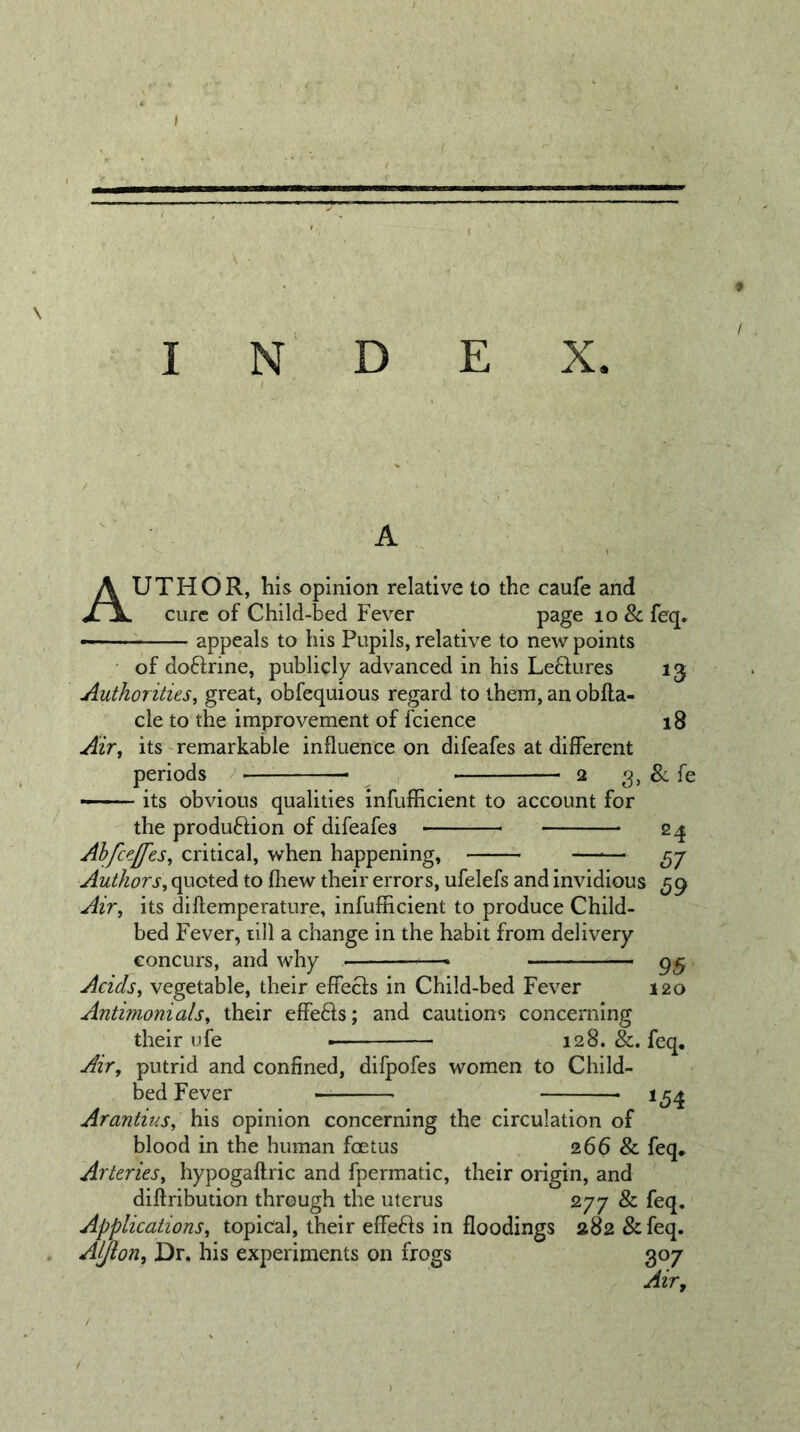I N D E X. Author, HIs opinion relative to the caufe and cure of Child-bed Fever page lo &amp; feq. appeals to his Pupils, relative to new points of doftrine, publicly advanced in his Le6fures Authorities, great, obfequious regard to them, anobfta- cle to the improvement of fcience Air, its'remarkable influence on difeafes at different periods 2 3, ~ its obvious qualities InfufEcient to account for the produftion of difeafes 18 8:fe 24 87 59 Ahfce[fes, critical, when happening, Authors, quoted to fhew their errors, ufelefs and invidious Air, its diftemperature, infufficient to produce Child- bed Fever, till a change in the habit from delivery concurs, and why ■  Acids, vegetable, their effects in Child-bed Fever 120 Antimonials, their effefts; and cautions concerning their ufe — 128. &amp;. feq. Air, putrid and confined, difpofes women to Child- bed Fever 1^4 Arantius, his opinion concerning the circulation of blood in the human foetus 266 &amp; feq* Arteries, hypogaftric and fpermatic, their origin, and diftribution through the uterus 277 &amp; feq. Applications, topical, their effefts in floodings 282 &amp;feq. Aljlon, Dr, his experiments on frogs 307 Air,
