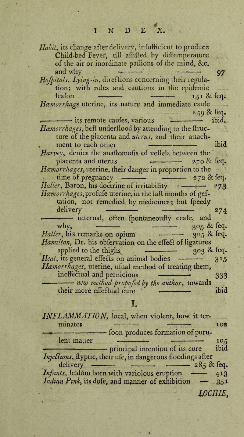Jlahit, its change after delivery, infufficient to produce Child-bed Fever, till afiiiled by dillemperature of the air or inordinate paflions of the mind, &amp;c. and why 97 liofpitals^ Lying-in^ diredlions concerning their regula- tion; with rules and cautions in the epidemic feafon — 1,51 &amp; feq. Hczmorrhage uterine, its nature and immediate caufe 259 &amp; feq. 5— its remote caufes, various ibid., Hczmorrhages^ beft underllood by attending to the ftruc- ture of the placenta and uterus^ and their attach- , ment to each other — ibid JIarvey, denies the anaftomofis of velfels between the placenta and uterus 2.70 &amp; feq. Haemorrhages^ uterine, their danger in proportion to the time of pregnancy 272 &amp; feq. Haller^ Baron, his doctrine of irritability — 273 Haemorrhages, profufe uterine, in the laft months of gef- tation, not remedied by medicines-4 but fpeedy delivery — — 274 » internal, often fpontaneoufty ceafe, and why, 305 &amp; feq. Haller, his remarks on opium 305 &amp; feq. Hamilton, Dr. his obfervation on the effe6f of ligatures applied to the thighs^ 303 &amp; feq. Heat, its general effe6ls on animal bodies 315 Haemorrhages, uterine, ufual method of treating them, ineffedtual and pernicious 333 s—— new method propofed by the author, towards their more effedlual cure ibid I. INFLAMMATION, local, when violent, how it ter- minates : 102 ^—p foon produces formation of puru- lent matter 105 principal intention of its cure ibid Injeliions, ftyptic, their ufe, in dangerous floodings after delivery — 285 &amp; feq. feldom born with variolous eruption 413 Indian Pink^ its dofe, and manner of exhibition — 3^51 LOCHIE,