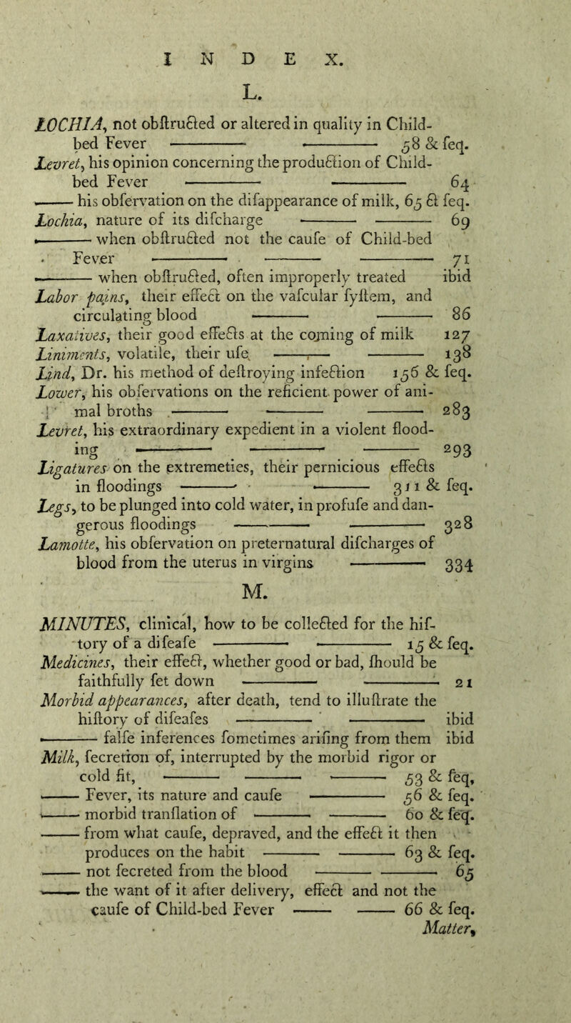 L. LOCHIA^ not obllrufted or altered in quality in Child- bed Fever ^S&amp;feq. Levret^ his opinion concerning the produftiori of Child- bed Fever 64 his obfervation on the difappearance of milk, 65 61 feq. Lochia^ nature of its difcharge 69 when obftru61;ed not the caufe of Child-bed Fever when obllrufled, often improperly treated . 71 ibid Labor pains^ their effect on the vafcular fyflem, and circulating blood 86 Laxatives, their good effefls at the cojning of milk 127 Liniments, volatile, their ufe^ ;— 138 Lind, Dr. his method of deflroying infeflion 1^6 Sc feq. Lower, his obfervations on the reficient. power of ani- h mal broths . 283 Levret, his extraordinary expedient in a violent flood- ing ^ ^^ ^ 293 Ligatures on the extremeties, their pernicious effe61s in floodings - 3 ^ ^ ^ Ixgs^ to be plunged into cold water, in profufe and dan- gerous floodings — 328 Lamotte, his obfervation on preternatural difcharges of blood from the uterus in virgins — 334 M. MINUTES, clinical, how to be colleFled for the hif- tory of a difeafe &amp; feq. Medicines, their effeff, whether good or bad, fhould be faithfully fet down Morbid appearances, after death, tend to illuflrate the hiftory of difeafes ' falfe inferences fometimes arifing from them 21 ibid ibid Milk^ fecretion of, interrupted by the morbid rigor or cold fit, 53 &amp; feq, Fever, its nature and caufe 56 &amp; feq. morbid tranflation of 60 &amp; feq. from what caufe, depraved, and the effeff it then produces on the habit 63 &amp; feq. not fecreted from the blood the want of it after delivery, caufe of Child-bed Fever - effecf and not the 66 &amp; feq. Matter^